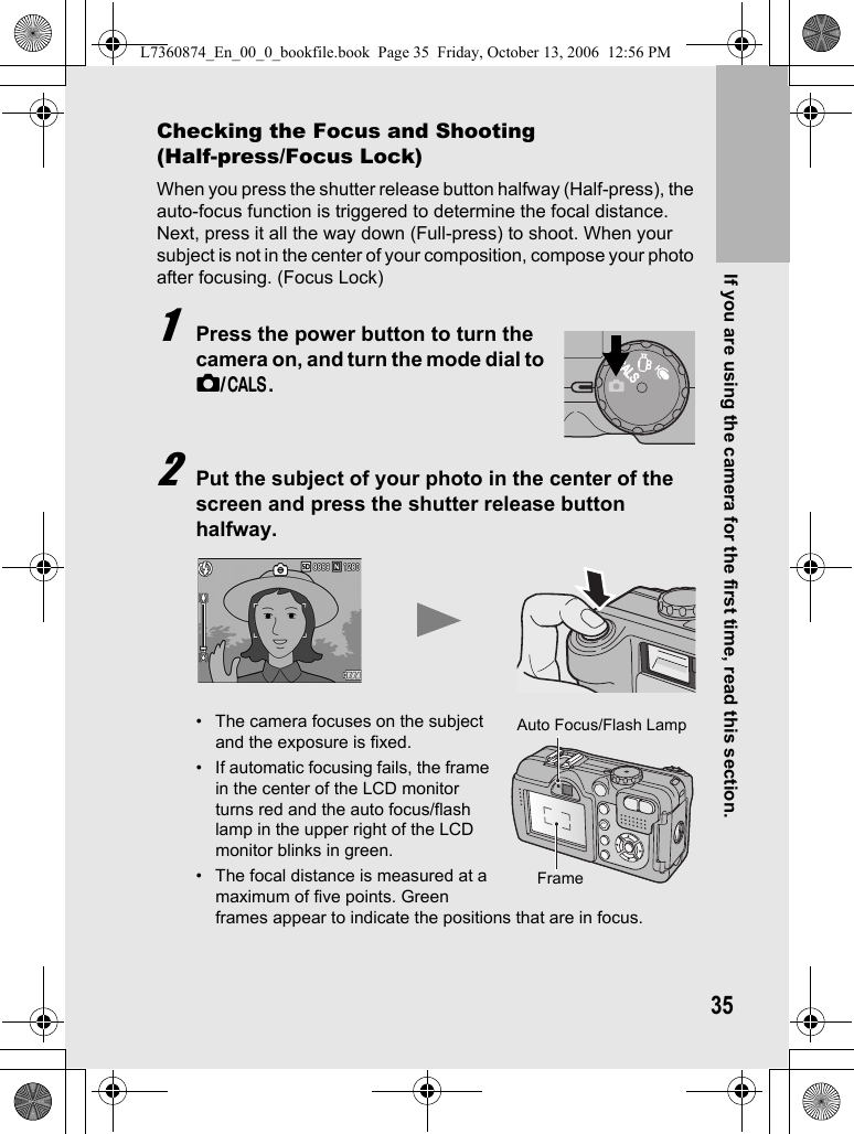 If you are using the camera for the first time, read this section.35Checking the Focus and Shooting (Half-press/Focus Lock)When you press the shutter release button halfway (Half-press), the auto-focus function is triggered to determine the focal distance. Next, press it all the way down (Full-press) to shoot. When your subject is not in the center of your composition, compose your photo after focusing. (Focus Lock)1Press the power button to turn the camera on, and turn the mode dial to 5/K.2Put the subject of your photo in the center of the screen and press the shutter release button halfway.• The camera focuses on the subject and the exposure is fixed.• If automatic focusing fails, the frame in the center of the LCD monitor turns red and the auto focus/flash lamp in the upper right of the LCD monitor blinks in green.• The focal distance is measured at a maximum of five points. Green frames appear to indicate the positions that are in focus.CALSCALSAuto Focus/Flash LampFrameL7360874_En_00_0_bookfile.book  Page 35  Friday, October 13, 2006  12:56 PM