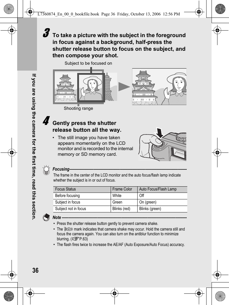 36If you are using the camera for the first time, read this section.3To take a picture with the subject in the foreground in focus against a background, half-press the shutter release button to focus on the subject, and then compose your shot.4Gently press the shutter release button all the way.• The still image you have taken appears momentarily on the LCD monitor and is recorded to the internal memory or SD memory card.Focusing---------------------------------------------------------------------------------------------The frame in the center of the LCD monitor and the auto focus/flash lamp indicate whether the subject is in or out of focus.Note ---------------------------------------------------------------------------------------------------•Press the shutter release button gently to prevent camera shake.•The J mark indicates that camera shake may occur. Hold the camera still and focus the camera again. You can also turn on the antiblur function to minimize blurring. (GP.63)•The flash fires twice to increase the AE/AF (Auto Exposure/Auto Focus) accuracy.Focus Status Frame Color Auto Focus/Flash LampBefore focusing White OffSubject in focus Green On (green)Subject not in focus Blinks (red) Blinks (green)Shooting rangeSubject to be focused onL7360874_En_00_0_bookfile.book  Page 36  Friday, October 13, 2006  12:56 PM