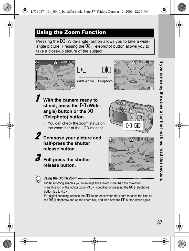 If you are using the camera for the first time, read this section.371With the camera ready to shoot, press the Z (Wide-angle) button or the z (Telephoto) button.• You can check the zoom status on the zoom bar of the LCD monitor.2Compose your picture and half-press the shutter release button.3Full-press the shutter release button.Using the Digital Zoom -------------------------------------------------------------------------Digital zooming enables you to enlarge the subject more than the maximum magnification of the optical zoom (3.0×) specified by pressing the z (Telephoto) button (up to 4.0×).For digital zooming, release the z button once when the zoom reaches the limit on the z (Telephoto) end on the zoom bar, and then hold the z button down again.Using the Zoom FunctionPressing the Z (Wide-angle) button allows you to take a wide-angle picture. Pressing the z (Telephoto) button allows you to take a close-up picture of the subject.Wide-angle TelephotoL7360874_En_00_0_bookfile.book  Page 37  Friday, October 13, 2006  12:56 PM