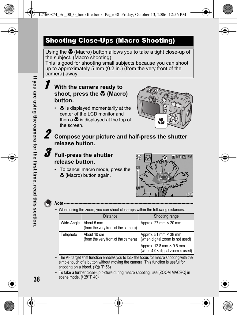 38If you are using the camera for the first time, read this section.1With the camera ready to shoot, press the N (Macro) button.•N is displayed momentarily at the center of the LCD monitor and then a N is displayed at the top of the screen.2Compose your picture and half-press the shutter release button.3Full-press the shutter release button.• To cancel macro mode, press the N (Macro) button again.Note ---------------------------------------------------------------------------------------------------•When using the zoom, you can shoot close-ups within the following distances:•The AF target shift function enables you to lock the focus for macro shooting with the simple touch of a button without moving the camera. This function is useful for shooting on a tripod. (GP.58)•To take a further close-up picture during macro shooting, use [ZOOM MACRO] in scene mode. (GP.40)Shooting Close-Ups (Macro Shooting)Using the N (Macro) button allows you to take a tight close-up of the subject. (Macro shooting)This is good for shooting small subjects because you can shoot up to approximately 5 mm (0.2 in.) (from the very front of the camera) away.Distance Shooting rangeWide-Angle About 5 mm (from the very front of the camera)Approx. 27 mm × 20 mmTelephoto About 10 cm (from the very front of the camera)Approx. 51 mm × 38 mm(when digital zoom is not used)Approx. 12.8 mm × 9.5 mm (when 4.0× digital zoom is used)L7360874_En_00_0_bookfile.book  Page 38  Friday, October 13, 2006  12:56 PM