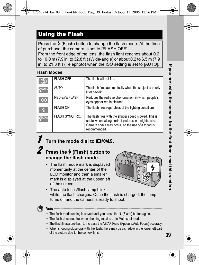 If you are using the camera for the first time, read this section.39Flash Modes1Turn the mode dial to 5/K.2Press the F (Flash) button to change the flash mode.• The flash mode mark is displayed momentarily at the center of the LCD monitor and then a smaller mark is displayed at the upper left of the screen.• The auto focus/flash lamp blinks while the flash charges. Once the flash is charged, the lamp turns off and the camera is ready to shoot.Note ---------------------------------------------------------------------------------------------------•The flash mode setting is saved until you press the F (Flash) button again.•The flash does not fire when shooting movies or in Multi-shot mode.•The flash fires a pre-flash to increase the AE/AF (Auto Exposure/Auto Focus) accuracy.•When shooting close-ups with the flash, there may be a shadow in the lower left part of the picture due to the convex lens.Using the FlashPress the F (Flash) button to change the flash mode. At the time of purchase, the camera is set to [FLASH OFF].From the front edge of the lens, the flash light reaches about 0.2 to 10.0 m (7.9 in. to 32.8 ft.) (Wide-angle) or about 0.2 to 6.5 m (7.9 in. to 21.3 ft.) (Telephoto) when the ISO setting is set to [AUTO].FLASH OFF The flash will not fire.AUTO The flash fires automatically when the subject is poorly lit or backlit.RED-EYE FLASH Reduces the red-eye phenomenon, in which people’s eyes appear red in pictures.FLASH ON The flash fires regardless of the lighting conditions.FLASH SYNCHRO. The flash fires with the shutter speed slowed. This is useful when taking portrait pictures in a nightscape. Camera shake may occur, so the use of a tripod is recommended.L7360874_En_00_0_bookfile.book  Page 39  Friday, October 13, 2006  12:56 PM