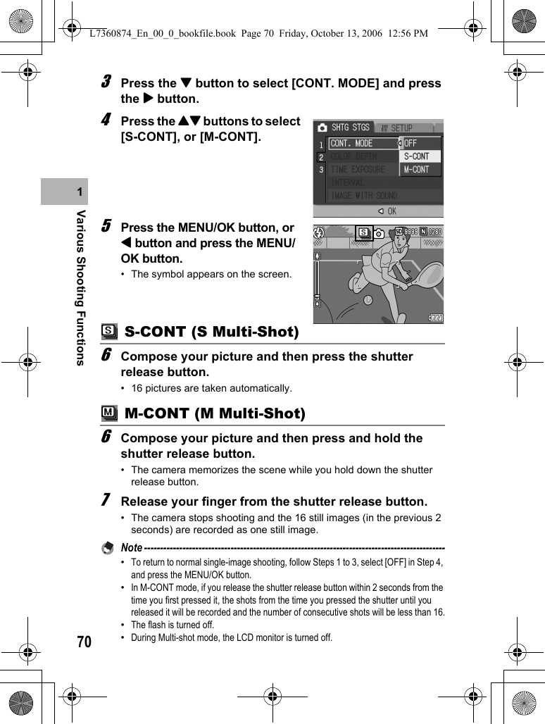 70Various Shooting Functions13Press the &quot; button to select [CONT. MODE] and press the $ button.4Press the !&quot; buttons to select [S-CONT], or [M-CONT].5Press the MENU/OK button, or # button and press the MENU/OK button.• The symbol appears on the screen. S-CONT (S Multi-Shot)6Compose your picture and then press the shutter release button.• 16 pictures are taken automatically. M-CONT (M Multi-Shot)6Compose your picture and then press and hold the shutter release button.• The camera memorizes the scene while you hold down the shutter release button.7Release your finger from the shutter release button.• The camera stops shooting and the 16 still images (in the previous 2 seconds) are recorded as one still image.Note ----------------------------------------------------------------------------------------------•To return to normal single-image shooting, follow Steps 1 to 3, select [OFF] in Step 4, and press the MENU/OK button.•In M-CONT mode, if you release the shutter release button within 2 seconds from the time you first pressed it, the shots from the time you pressed the shutter until you released it will be recorded and the number of consecutive shots will be less than 16.•The flash is turned off.•During Multi-shot mode, the LCD monitor is turned off.L7360874_En_00_0_bookfile.book  Page 70  Friday, October 13, 2006  12:56 PM