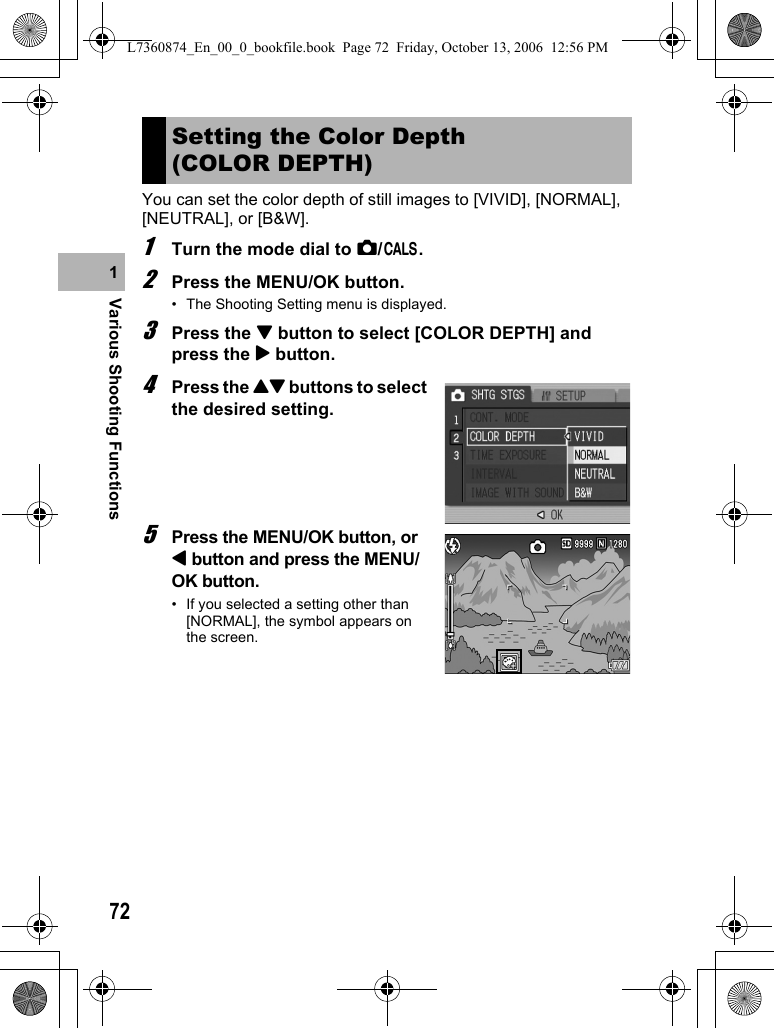 72Various Shooting Functions1You can set the color depth of still images to [VIVID], [NORMAL], [NEUTRAL], or [B&amp;W].1Turn the mode dial to 5/K.2Press the MENU/OK button.• The Shooting Setting menu is displayed.3Press the &quot; button to select [COLOR DEPTH] and press the $ button.4Press the !&quot; buttons to select the desired setting.5Press the MENU/OK button, or # button and press the MENU/OK button.• If you selected a setting other than [NORMAL], the symbol appears on the screen.Setting the Color Depth (COLOR DEPTH)L7360874_En_00_0_bookfile.book  Page 72  Friday, October 13, 2006  12:56 PM