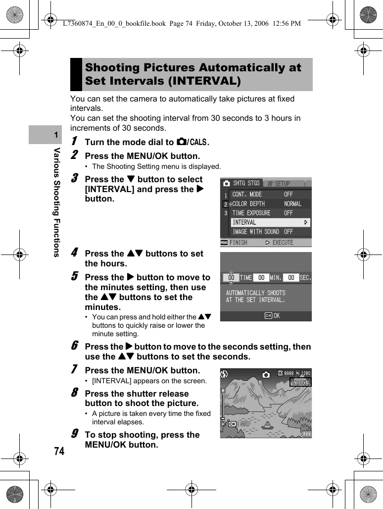 74Various Shooting Functions1You can set the camera to automatically take pictures at fixed intervals.You can set the shooting interval from 30 seconds to 3 hours in increments of 30 seconds.1Turn the mode dial to 5/K.2Press the MENU/OK button.• The Shooting Setting menu is displayed.3Press the &quot; button to select [INTERVAL] and press the $ button.4Press the !&quot; buttons to set the hours.5Press the $ button to move to the minutes setting, then use the !&quot; buttons to set the minutes.• You can press and hold either the !&quot; buttons to quickly raise or lower the minute setting.6Press the $ button to move to the seconds setting, then use the !&quot; buttons to set the seconds.7Press the MENU/OK button.• [INTERVAL] appears on the screen.8Press the shutter release button to shoot the picture.• A picture is taken every time the fixed interval elapses.9To stop shooting, press the MENU/OK button.Shooting Pictures Automatically at Set Intervals (INTERVAL)L7360874_En_00_0_bookfile.book  Page 74  Friday, October 13, 2006  12:56 PM