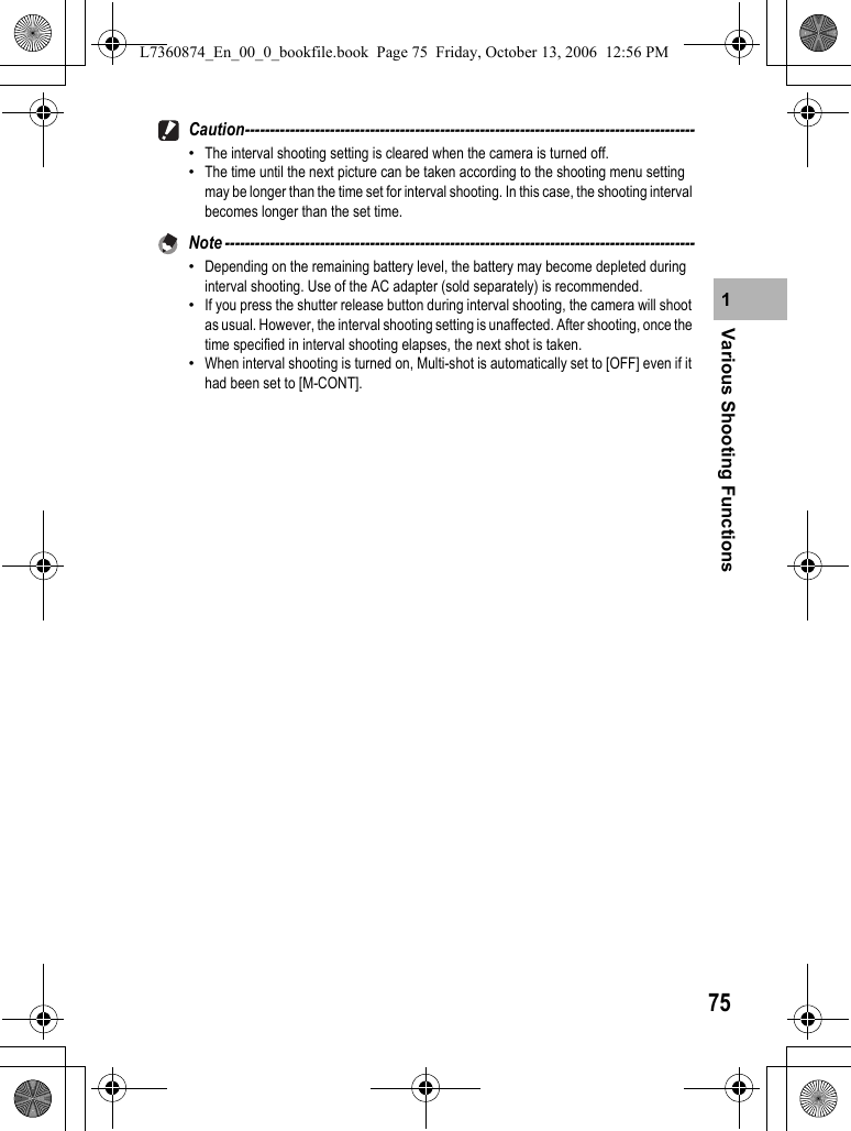 75Various Shooting Functions1Caution------------------------------------------------------------------------------------------•The interval shooting setting is cleared when the camera is turned off.•The time until the next picture can be taken according to the shooting menu setting may be longer than the time set for interval shooting. In this case, the shooting interval becomes longer than the set time.Note ----------------------------------------------------------------------------------------------•Depending on the remaining battery level, the battery may become depleted during interval shooting. Use of the AC adapter (sold separately) is recommended.•If you press the shutter release button during interval shooting, the camera will shoot as usual. However, the interval shooting setting is unaffected. After shooting, once the time specified in interval shooting elapses, the next shot is taken.•When interval shooting is turned on, Multi-shot is automatically set to [OFF] even if it had been set to [M-CONT].L7360874_En_00_0_bookfile.book  Page 75  Friday, October 13, 2006  12:56 PM