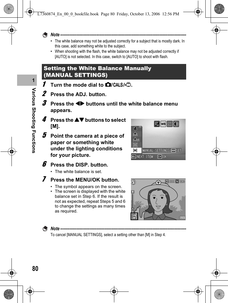 80Various Shooting Functions1Note ----------------------------------------------------------------------------------------------•The white balance may not be adjusted correctly for a subject that is mostly dark. In this case, add something white to the subject.•When shooting with the flash, the white balance may not be adjusted correctly if [AUTO] is not selected. In this case, switch to [AUTO] to shoot with flash.1Turn the mode dial to 5/K/3.2Press the ADJ. button.3Press the #$ buttons until the white balance menu appears.4Press the !&quot; buttons to select [M].5Point the camera at a piece of paper or something white under the lighting conditions for your picture.6Press the DISP. button.• The white balance is set.7Press the MENU/OK button.• The symbol appears on the screen.• The screen is displayed with the white balance set in Step 6. If the result is not as expected, repeat Steps 5 and 6 to change the settings as many times as required.Note ----------------------------------------------------------------------------------------------To cancel [MANUAL SETTINGS], select a setting other than [M] in Step 4.Setting the White Balance Manually (MANUAL SETTINGS)L7360874_En_00_0_bookfile.book  Page 80  Friday, October 13, 2006  12:56 PM