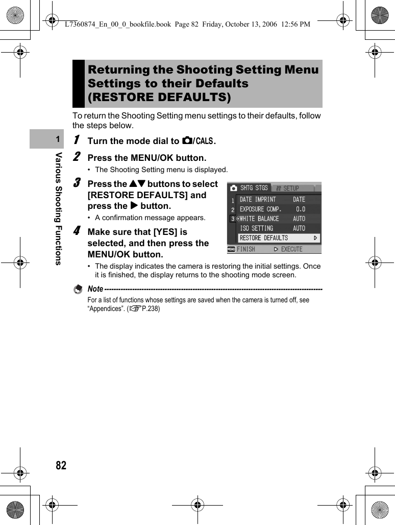 82Various Shooting Functions1To return the Shooting Setting menu settings to their defaults, follow the steps below.1Turn the mode dial to 5/K.2Press the MENU/OK button.• The Shooting Setting menu is displayed.3Press the !&quot; buttons to select [RESTORE DEFAULTS] and press the $ button.• A confirmation message appears.4Make sure that [YES] is selected, and then press the MENU/OK button.• The display indicates the camera is restoring the initial settings. Once it is finished, the display returns to the shooting mode screen.Note ----------------------------------------------------------------------------------------------For a list of functions whose settings are saved when the camera is turned off, see “Appendices”. (GP.238)Returning the Shooting Setting Menu Settings to their Defaults (RESTORE DEFAULTS)L7360874_En_00_0_bookfile.book  Page 82  Friday, October 13, 2006  12:56 PM