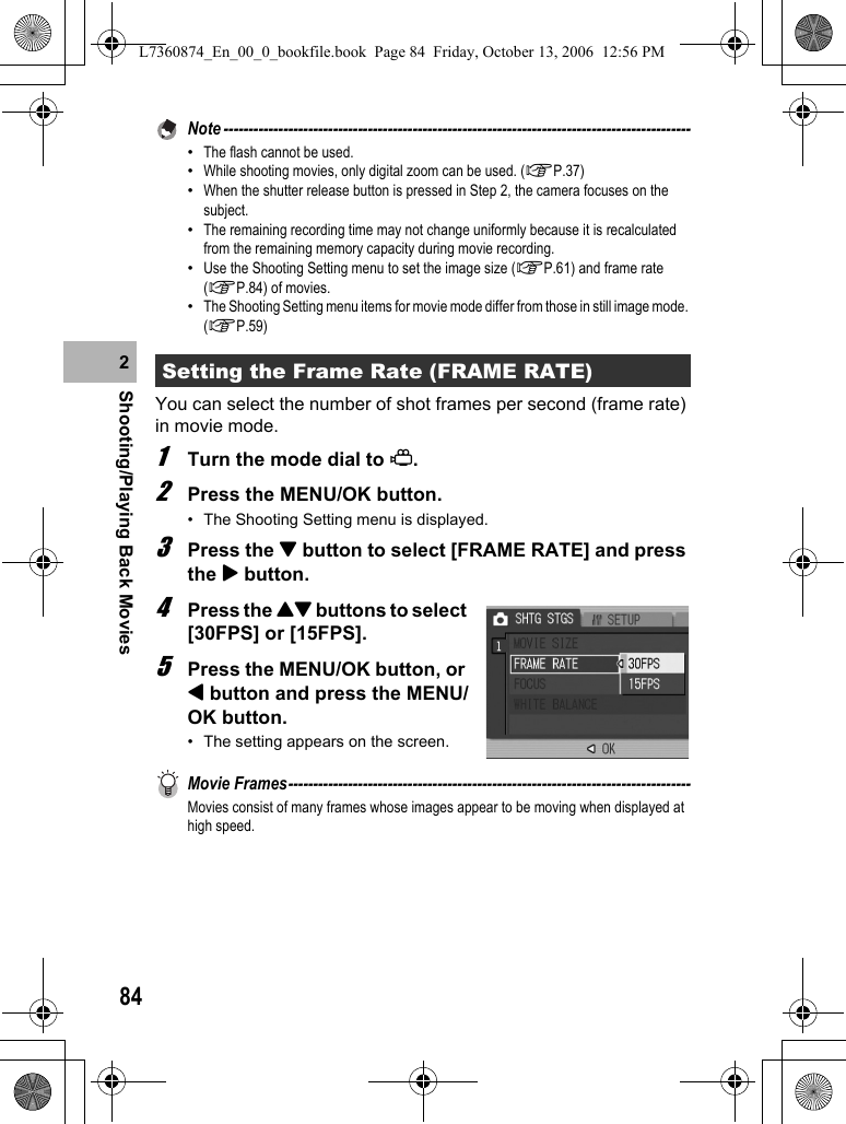 84Shooting/Playing Back Movies2Note ----------------------------------------------------------------------------------------------•The flash cannot be used.•While shooting movies, only digital zoom can be used. (GP.37)•When the shutter release button is pressed in Step 2, the camera focuses on the subject.•The remaining recording time may not change uniformly because it is recalculated from the remaining memory capacity during movie recording.•Use the Shooting Setting menu to set the image size (GP.61) and frame rate (GP.84) of movies.•The Shooting Setting menu items for movie mode differ from those in still image mode. (GP.59)You can select the number of shot frames per second (frame rate) in movie mode.1Turn the mode dial to 3.2Press the MENU/OK button.• The Shooting Setting menu is displayed.3Press the &quot; button to select [FRAME RATE] and press the $ button.4Press the !&quot; buttons to select [30FPS] or [15FPS].5Press the MENU/OK button, or # button and press the MENU/OK button.• The setting appears on the screen.Movie Frames---------------------------------------------------------------------------------Movies consist of many frames whose images appear to be moving when displayed at high speed.Setting the Frame Rate (FRAME RATE)L7360874_En_00_0_bookfile.book  Page 84  Friday, October 13, 2006  12:56 PM
