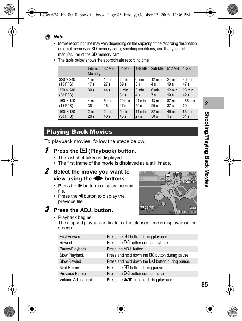 85Shooting/Playing Back Movies2Note ----------------------------------------------------------------------------------------------•Movie recording time may vary depending on the capacity of the recording destination (internal memory or SD memory card), shooting conditions, and the type and manufacturer of the SD memory card.•The table below shows the approximate recording time.To playback movies, follow the steps below.1Press the 6 (Playback) button.• The last shot taken is displayed.• The first frame of the movie is displayed as a still image.2Select the movie you want to view using the #$ buttons.•Press the $ button to display the next file.• Press the # button to display the previous file.3Press the ADJ. button.• Playback begins. The elapsed playback indicator or the elapsed time is displayed on the screen.Internal Memory32 MB 64 MB 128 MB 256 MB 512 MB 1 GB320 ×240(15 FPS)1 min 17 s1 min 27 s2 min 59 s6 min 3 s12 min 4 s24 min 19 s46 min 47 s320 ×240(30 FPS)39 s 44 s 1 min 31 s3 min 4 s6 min 7 s12 min 19 s23 min 42 s160 ×120(15 FPS)4 min 38 s5 min 16 s10 min 47 s21 min 49 s43 min 29 s87 min 37 s168 min 30 s160 ×120(30 FPS)2 min 26 s2 min 46 s5 min 40 s11 min 27 s22 min 50 s46 min 1 s88 min 31 sPlaying Back MoviesFast Forward Press the z button during playback.Rewind Press the Z button during playback.Pause/Playback Press the ADJ. button.Slow Playback Press and hold down the z button during pause.Slow Rewind Press and hold down the Z button during pause.Next Frame Press the z button during pause.Previous Frame Press the Z button during pause.Volume Adjustment Press the !&quot; buttons during playback.L7360874_En_00_0_bookfile.book  Page 85  Friday, October 13, 2006  12:56 PM