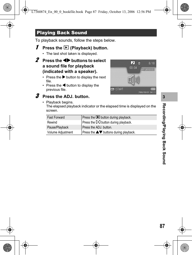 87Recording/Playing Back Sound3To playback sounds, follow the steps below.1Press the 6 (Playback) button.• The last shot taken is displayed.2Press the #$ buttons to select a sound file for playback (indicated with a speaker).•Press the $ button to display the next file.• Press the # button to display the previous file.3Press the ADJ. button.• Playback begins. The elapsed playback indicator or the elapsed time is displayed on the screen.Playing Back SoundFast Forward Press the z button during playback.Rewind Press the Z button during playback.Pause/Playback Press the ADJ. button.Volume Adjustment Press the !&quot; buttons during playback.L7360874_En_00_0_bookfile.book  Page 87  Friday, October 13, 2006  12:56 PM