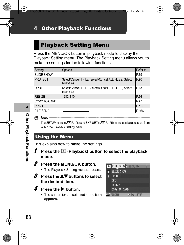 88Other Playback Functions44 Other Playback FunctionsPress the MENU/OK button in playback mode to display the Playback Setting menu. The Playback Setting menu allows you to make the settings for the following functions.Note ----------------------------------------------------------------------------------------------The SETUP menu (GP.106) and EXP SET (GP.155) menu can be accessed from within the Playback Setting menu.This explains how to make the settings.1Press the 6 (Playback) button to select the playback mode.2Press the MENU/OK button.• The Playback Setting menu appears.3Press the !&quot; buttons to select the desired item.4Press the $ button.• The screen for the selected menu item appears.Playback Setting MenuSetting Options Refer toSLIDE SHOW P.89PROTECT Select/Cancel 1 FILE, Select/Cancel ALL FILES, Select Multi-filesP.90DPOF Select/Cancel 1 FILE, Select/Cancel ALL FILES, Select Multi-filesP.93RESIZE 1280, 640 P.96COPY TO CARD P.97PRINT P.157FILE SEND P.166Using the MenuL7360874_En_00_0_bookfile.book  Page 88  Friday, October 13, 2006  12:56 PM