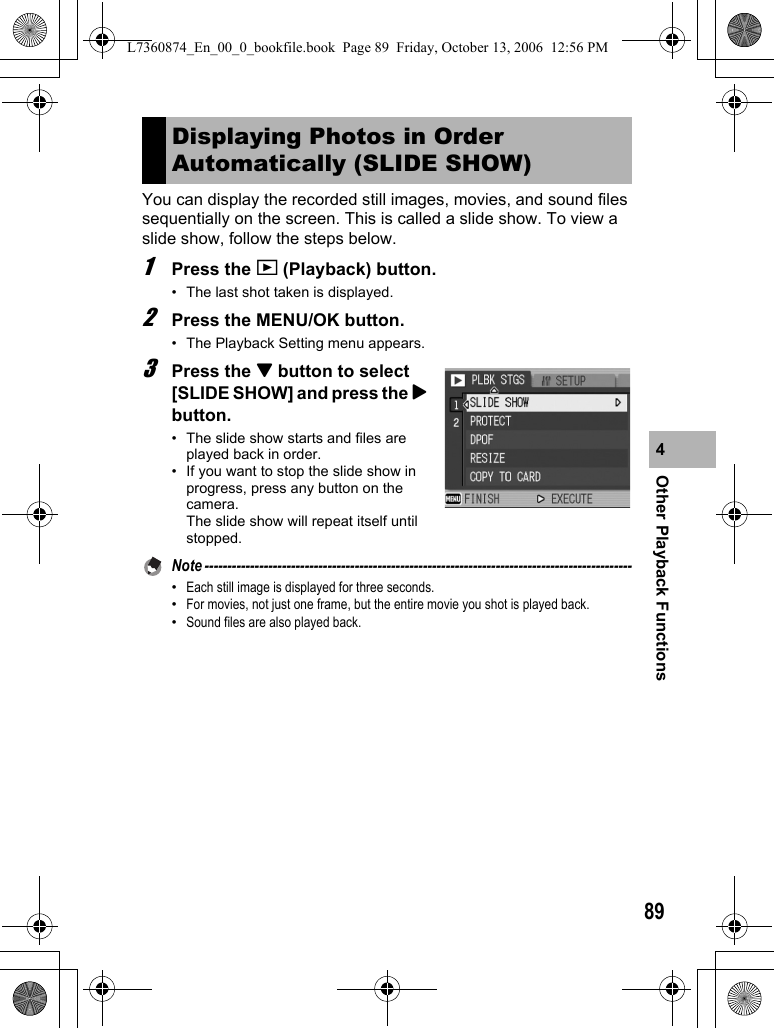 89Other Playback Functions4You can display the recorded still images, movies, and sound files sequentially on the screen. This is called a slide show. To view a slide show, follow the steps below.1Press the 6 (Playback) button.• The last shot taken is displayed.2Press the MENU/OK button.• The Playback Setting menu appears.3Press the &quot; button to select [SLIDE SHOW] and press the $ button.• The slide show starts and files are played back in order.• If you want to stop the slide show in progress, press any button on the camera. The slide show will repeat itself until stopped.Note ----------------------------------------------------------------------------------------------•Each still image is displayed for three seconds.•For movies, not just one frame, but the entire movie you shot is played back.•Sound files are also played back.Displaying Photos in Order Automatically (SLIDE SHOW)L7360874_En_00_0_bookfile.book  Page 89  Friday, October 13, 2006  12:56 PM