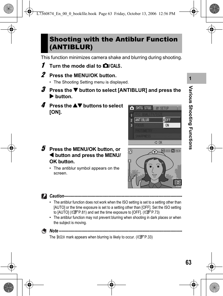 63Various Shooting Functions1This function minimizes camera shake and blurring during shooting.1Turn the mode dial to 5/K.2Press the MENU/OK button.• The Shooting Setting menu is displayed.3Press the &quot; button to select [ANTIBLUR] and press the $ button.4Press the !&quot; buttons to select [ON].5Press the MENU/OK button, or # button and press the MENU/OK button.• The antiblur symbol appears on the screen.Caution------------------------------------------------------------------------------------------•The antiblur function does not work when the ISO setting is set to a setting other than [AUTO] or the time exposure is set to a setting other than [OFF]. Set the ISO setting to [AUTO] (GP.81) and set the time exposure to [OFF]. (GP.73)•The antiblur function may not prevent blurring when shooting in dark places or when the subject is moving.Note ----------------------------------------------------------------------------------------------The J mark appears when blurring is likely to occur. (GP.33)Shooting with the Antiblur Function (ANTIBLUR)L7360874_En_00_0_bookfile.book  Page 63  Friday, October 13, 2006  12:56 PM