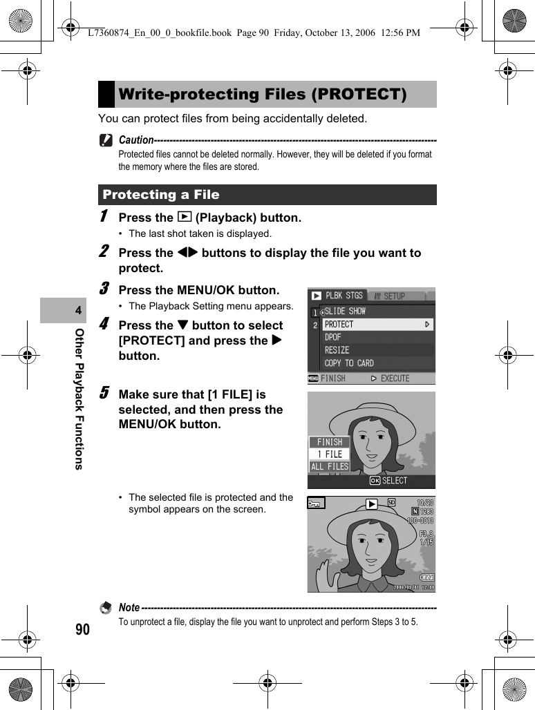 90Other Playback Functions4You can protect files from being accidentally deleted.Caution------------------------------------------------------------------------------------------Protected files cannot be deleted normally. However, they will be deleted if you format the memory where the files are stored.1Press the 6 (Playback) button.• The last shot taken is displayed.2Press the #$ buttons to display the file you want to protect.3Press the MENU/OK button.• The Playback Setting menu appears.4Press the &quot; button to select [PROTECT] and press the $ button.5Make sure that [1 FILE] is selected, and then press the MENU/OK button.• The selected file is protected and the symbol appears on the screen.Note ----------------------------------------------------------------------------------------------To unprotect a file, display the file you want to unprotect and perform Steps 3 to 5.Write-protecting Files (PROTECT)Protecting a FileL7360874_En_00_0_bookfile.book  Page 90  Friday, October 13, 2006  12:56 PM