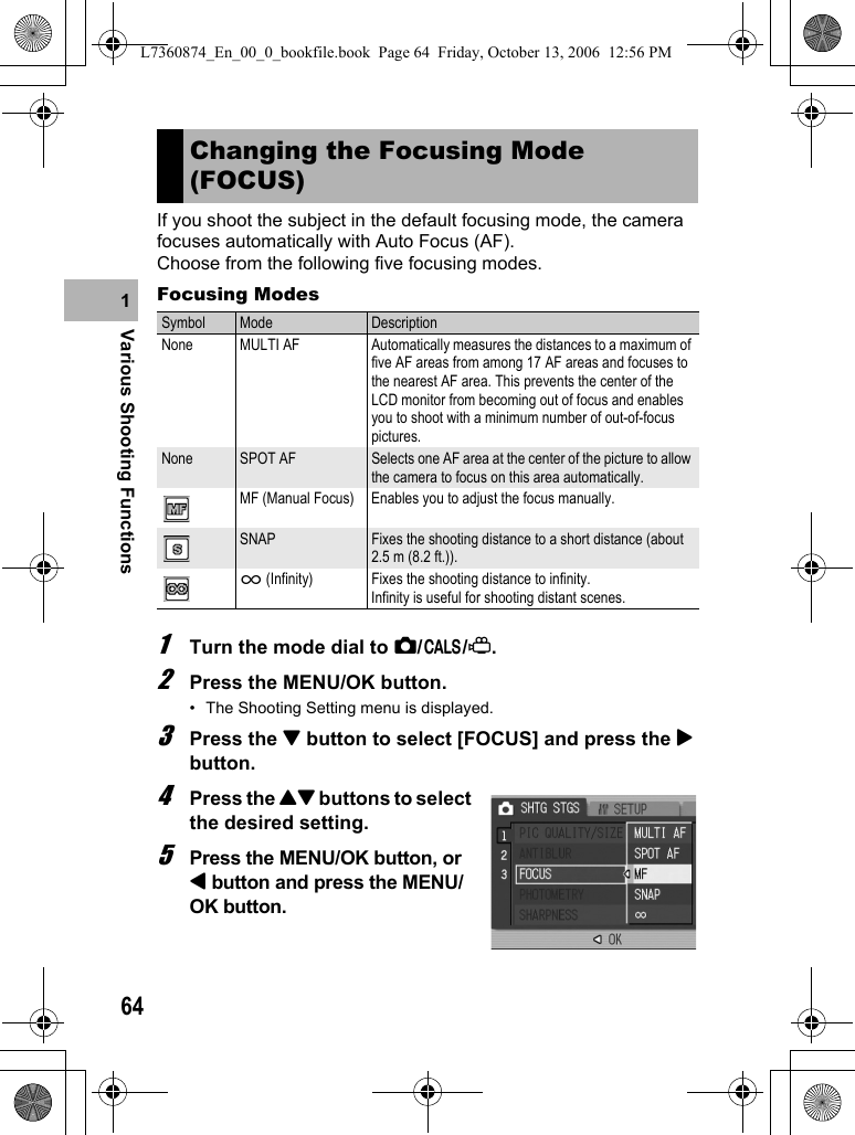 64Various Shooting Functions1If you shoot the subject in the default focusing mode, the camera focuses automatically with Auto Focus (AF).Choose from the following five focusing modes.Focusing Modes1Turn the mode dial to 5/K/3.2Press the MENU/OK button.• The Shooting Setting menu is displayed.3Press the &quot; button to select [FOCUS] and press the $ button.4Press the !&quot; buttons to select the desired setting.5Press the MENU/OK button, or # button and press the MENU/OK button. Changing the Focusing Mode (FOCUS)Symbol Mode DescriptionNone MULTI AF Automatically measures the distances to a maximum of five AF areas from among 17 AF areas and focuses to the nearest AF area. This prevents the center of the LCD monitor from becoming out of focus and enables you to shoot with a minimum number of out-of-focus pictures.None SPOT AF Selects one AF area at the center of the picture to allow the camera to focus on this area automatically.MF (Manual Focus) Enables you to adjust the focus manually.SNAP Fixes the shooting distance to a short distance (about 2.5 m (8.2 ft.)).A (Infinity) Fixes the shooting distance to infinity.Infinity is useful for shooting distant scenes.L7360874_En_00_0_bookfile.book  Page 64  Friday, October 13, 2006  12:56 PM