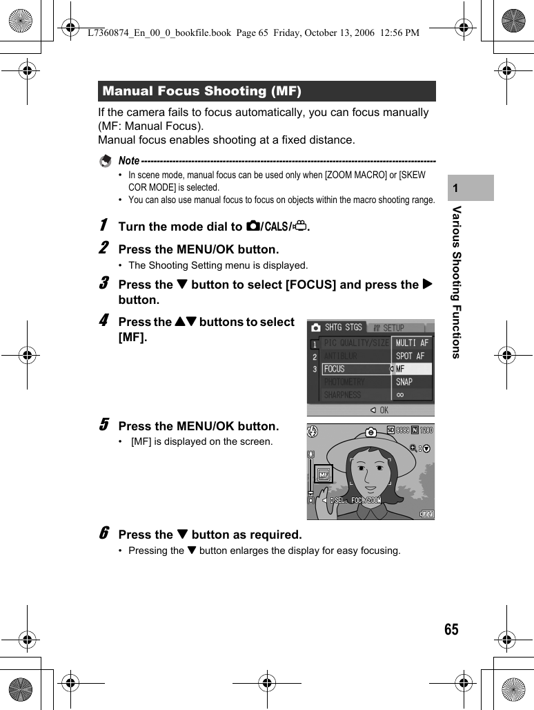 65Various Shooting Functions1If the camera fails to focus automatically, you can focus manually (MF: Manual Focus).Manual focus enables shooting at a fixed distance.Note ----------------------------------------------------------------------------------------------•In scene mode, manual focus can be used only when [ZOOM MACRO] or [SKEW COR MODE] is selected.•You can also use manual focus to focus on objects within the macro shooting range.1Turn the mode dial to 5/K/3.2Press the MENU/OK button.• The Shooting Setting menu is displayed.3Press the &quot; button to select [FOCUS] and press the $ button.4Press the !&quot; buttons to select [MF].5Press the MENU/OK button.•  [MF] is displayed on the screen.6Press the &quot; button as required.• Pressing the &quot; button enlarges the display for easy focusing.Manual Focus Shooting (MF)L7360874_En_00_0_bookfile.book  Page 65  Friday, October 13, 2006  12:56 PM