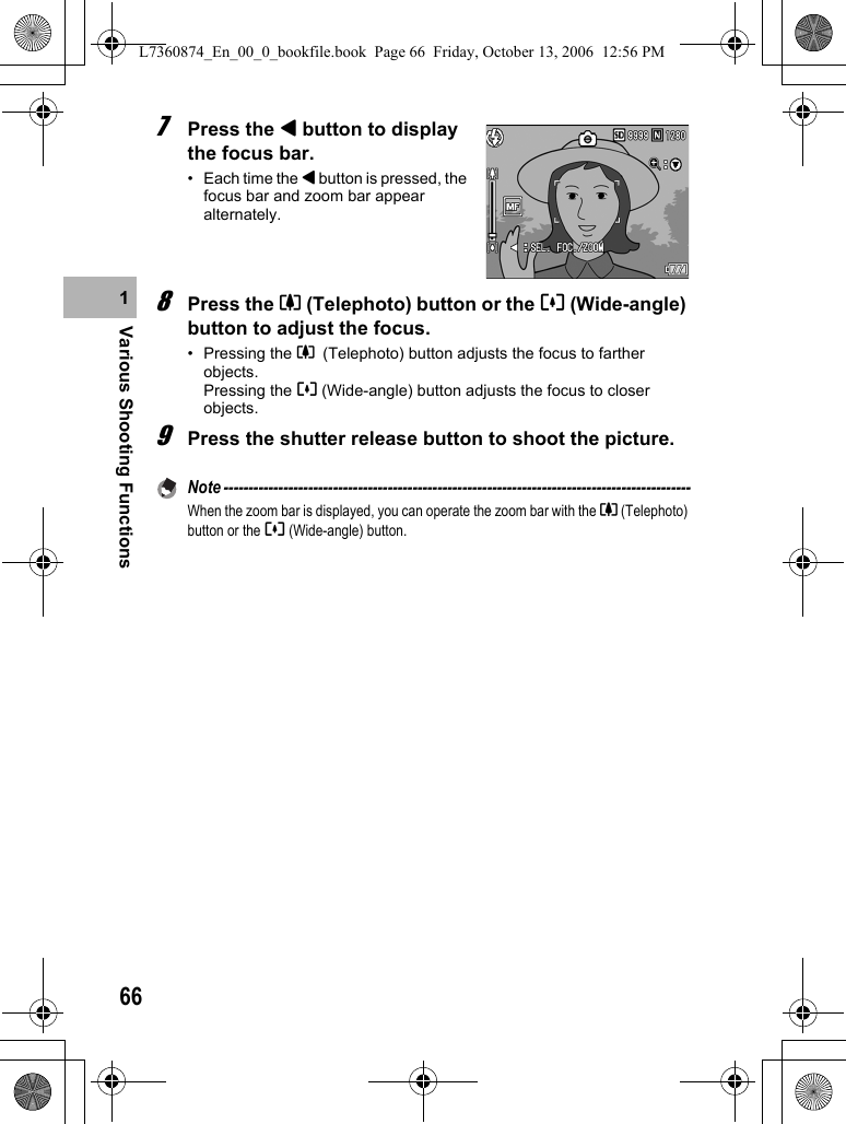 66Various Shooting Functions17Press the # button to display the focus bar.• Each time the # button is pressed, the focus bar and zoom bar appear alternately.8Press the z (Telephoto) button or the Z (Wide-angle) button to adjust the focus.• Pressing the z (Telephoto) button adjusts the focus to farther objects.Pressing the Z (Wide-angle) button adjusts the focus to closer objects.9Press the shutter release button to shoot the picture.Note ----------------------------------------------------------------------------------------------When the zoom bar is displayed, you can operate the zoom bar with the z (Telephoto) button or the Z (Wide-angle) button.L7360874_En_00_0_bookfile.book  Page 66  Friday, October 13, 2006  12:56 PM