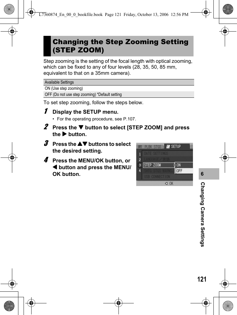 121Changing Camera Settings6Step zooming is the setting of the focal length with optical zooming, which can be fixed to any of four levels (28, 35, 50, 85 mm, equivalent to that on a 35mm camera).To set step zooming, follow the steps below.1Display the SETUP menu.• For the operating procedure, see P.107.2Press the &quot; button to select [STEP ZOOM] and press the $ button.3Press the !&quot; buttons to select the desired setting.4Press the MENU/OK button, or # button and press the MENU/OK button.Changing the Step Zooming Setting (STEP ZOOM)Available SettingsON (Use step zooming)OFF (Do not use step zooming) *Default settingL7360874_En_00_0_bookfile.book  Page 121  Friday, October 13, 2006  12:56 PM