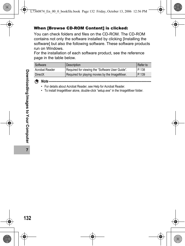 1327Downloading Images to Your ComputerWhen [Browse CD-ROM Content] is clicked:You can check folders and files on the CD-ROM. The CD-ROM contains not only the software installed by clicking [Installing the software] but also the following software. These software products run on Windows.For the installation of each software product, see the reference page in the table below.Note ----------------------------------------------------------------------------------------------•For details about Acrobat Reader, see Help for Acrobat Reader.•To install ImageMixer alone, double-click “setup.exe” in the ImageMixer folder.Software Description Refer toAcrobat Reader Required for viewing the “Software User Guide”.  P.138DirectX Required for playing movies by the ImageMixer. P.139L7360874_En_00_0_bookfile.book  Page 132  Friday, October 13, 2006  12:56 PM