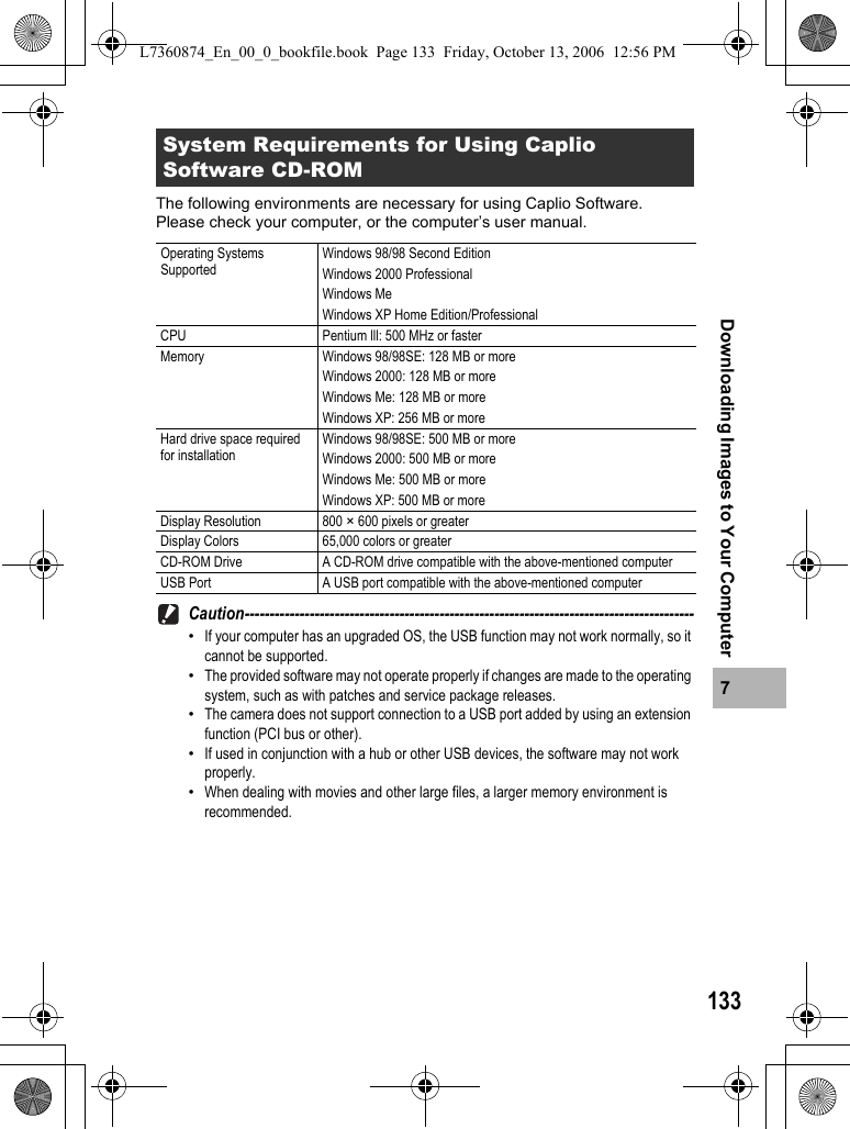 1337Downloading Images to Your ComputerThe following environments are necessary for using Caplio Software.Please check your computer, or the computer’s user manual.Caution------------------------------------------------------------------------------------------•If your computer has an upgraded OS, the USB function may not work normally, so it cannot be supported.•The provided software may not operate properly if changes are made to the operating system, such as with patches and service package releases.•The camera does not support connection to a USB port added by using an extension function (PCI bus or other).•If used in conjunction with a hub or other USB devices, the software may not work properly.•When dealing with movies and other large files, a larger memory environment is recommended.System Requirements for Using Caplio Software CD-ROMOperating Systems SupportedWindows 98/98 Second EditionWindows 2000 ProfessionalWindows MeWindows XP Home Edition/ProfessionalCPU Pentium lll: 500 MHz or fasterMemory Windows 98/98SE: 128 MB or moreWindows 2000: 128 MB or moreWindows Me: 128 MB or moreWindows XP: 256 MB or moreHard drive space required for installationWindows 98/98SE: 500 MB or moreWindows 2000: 500 MB or moreWindows Me: 500 MB or moreWindows XP: 500 MB or moreDisplay Resolution 800 × 600 pixels or greaterDisplay Colors 65,000 colors or greaterCD-ROM Drive A CD-ROM drive compatible with the above-mentioned computerUSB Port A USB port compatible with the above-mentioned computerL7360874_En_00_0_bookfile.book  Page 133  Friday, October 13, 2006  12:56 PM
