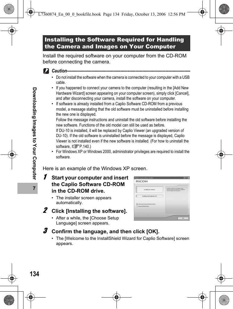 1347Downloading Images to Your ComputerInstall the required software on your computer from the CD-ROM before connecting the camera.Caution------------------------------------------------------------------------------------------•Do not install the software when the camera is connected to your computer with a USB cable.•If you happened to connect your camera to the computer (resulting in the [Add New Hardware Wizard] screen appearing on your computer screen), simply click [Cancel], and after disconnecting your camera, install the software on your computer.•If software is already installed from a Caplio Software CD-ROM from a previous model, a message stating that the old software must be uninstalled before installing the new one is displayed. Follow the message instructions and uninstall the old software before installing the new software. Functions of the old model can still be used as before.If DU-10 is installed, it will be replaced by Caplio Viewer (an upgraded version of DU-10). If the old software is uninstalled before the message is displayed, Caplio Viewer is not installed even if the new software is installed. (For how to uninstall the software, GP.140.)•For Windows XP or Windows 2000, administrator privileges are required to install the software.Here is an example of the Windows XP screen.1Start your computer and insert the Caplio Software CD-ROM in the CD-ROM drive.• The installer screen appears automatically.2Click [Installing the software].• After a while, the [Choose Setup Language] screen appears.3Confirm the language, and then click [OK].• The [Welcome to the InstallShield Wizard for Caplio Software] screen appears.Installing the Software Required for Handling the Camera and Images on Your ComputerL7360874_En_00_0_bookfile.book  Page 134  Friday, October 13, 2006  12:56 PM