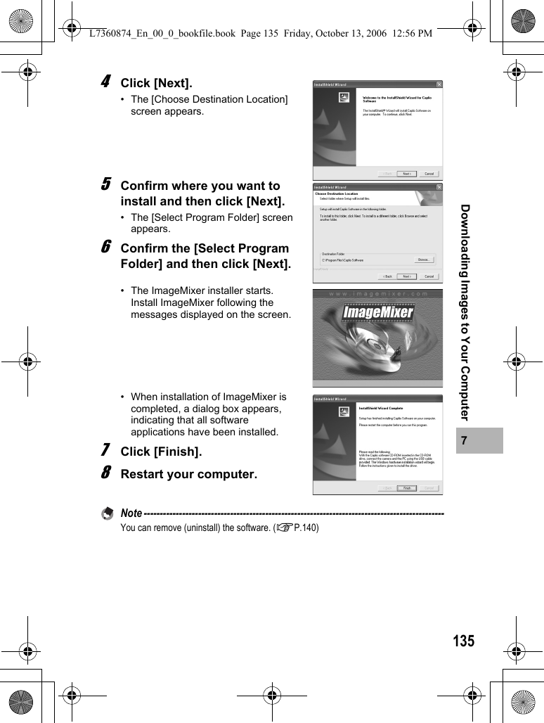 1357Downloading Images to Your Computer4Click [Next].• The [Choose Destination Location] screen appears.5Confirm where you want to install and then click [Next].• The [Select Program Folder] screen appears.6Confirm the [Select Program Folder] and then click [Next].• The ImageMixer installer starts. Install ImageMixer following the messages displayed on the screen.• When installation of ImageMixer is completed, a dialog box appears, indicating that all software applications have been installed. 7Click [Finish].8Restart your computer.Note ----------------------------------------------------------------------------------------------You can remove (uninstall) the software. (GP.140)L7360874_En_00_0_bookfile.book  Page 135  Friday, October 13, 2006  12:56 PM