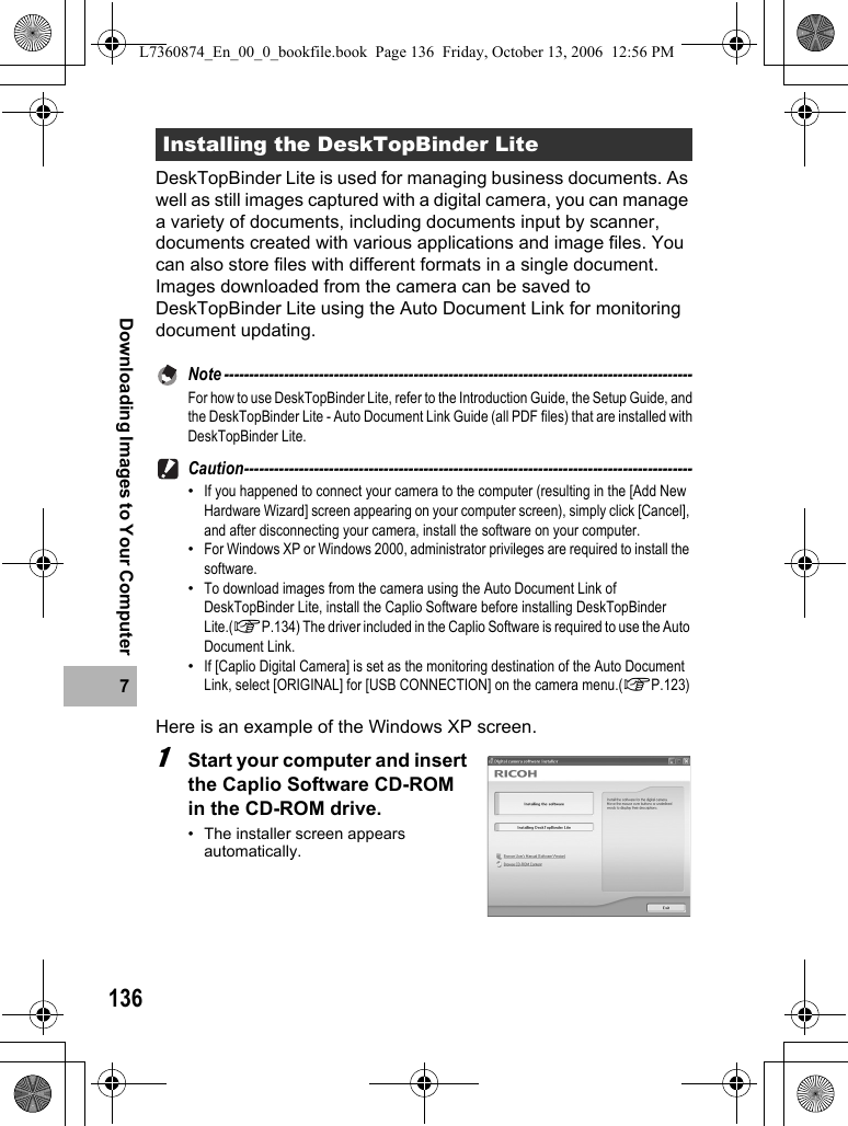 1367Downloading Images to Your ComputerDeskTopBinder Lite is used for managing business documents. As well as still images captured with a digital camera, you can manage a variety of documents, including documents input by scanner, documents created with various applications and image files. You can also store files with different formats in a single document.Images downloaded from the camera can be saved to DeskTopBinder Lite using the Auto Document Link for monitoring document updating.Note ----------------------------------------------------------------------------------------------For how to use DeskTopBinder Lite, refer to the Introduction Guide, the Setup Guide, andthe DeskTopBinder Lite - Auto Document Link Guide (all PDF files) that are installed withDeskTopBinder Lite.Caution------------------------------------------------------------------------------------------•If you happened to connect your camera to the computer (resulting in the [Add New Hardware Wizard] screen appearing on your computer screen), simply click [Cancel], and after disconnecting your camera, install the software on your computer.•For Windows XP or Windows 2000, administrator privileges are required to install the software.•To download images from the camera using the Auto Document Link of DeskTopBinder Lite, install the Caplio Software before installing DeskTopBinder Lite.(GP.134) The driver included in the Caplio Software is required to use the Auto Document Link.•If [Caplio Digital Camera] is set as the monitoring destination of the Auto Document Link, select [ORIGINAL] for [USB CONNECTION] on the camera menu.(GP.123)Here is an example of the Windows XP screen.1Start your computer and insert the Caplio Software CD-ROM in the CD-ROM drive.• The installer screen appears automatically.Installing the DeskTopBinder LiteL7360874_En_00_0_bookfile.book  Page 136  Friday, October 13, 2006  12:56 PM