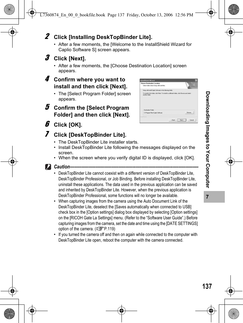 1377Downloading Images to Your Computer2Click [Installing DeskTopBinder Lite].• After a few moments, the [Welcome to the InstallShield Wizard for Caplio Software S] screen appears.3Click [Next].• After a few moments, the [Choose Destination Location] screen appears.4Confirm where you want to install and then click [Next].• The [Select Program Folder] screen appears.5Confirm the [Select Program Folder] and then click [Next].6Click [OK].7Click [DeskTopBinder Lite].• The DeskTopBinder Lite installer starts.• Install DeskTopBinder Lite following the messages displayed on the screen.• When the screen where you verify digital ID is displayed, click [OK].Caution------------------------------------------------------------------------------------------•DeskTopBinder Lite cannot coexist with a different version of DeskTopBinder Lite, DeskTopBinder Professional, or Job Binding. Before installing DeskTopBinder Lite, uninstall these applications. The data used in the previous application can be saved and inherited by DeskTopBinder Lite. However, when the previous application is DeskTopBinder Professional, some functions will no longer be available.•When capturing images from the camera using the Auto Document Link of the DeskTopBinder Lite, deselect the [Saves automatically when connected to USB] check box in the [Option settings] dialog box displayed by selecting [Option settings] on the [RICOH Gate La Settings] menu. (Refer to the “Software User Guide”.) Before capturing images from the camera, set the date and time using the [DATE SETTINGS] option of the camera. (GP.119)•If you turned the camera off and then on again while connected to the computer with DeskTopBinder Lite open, reboot the computer with the camera connected.L7360874_En_00_0_bookfile.book  Page 137  Friday, October 13, 2006  12:56 PM