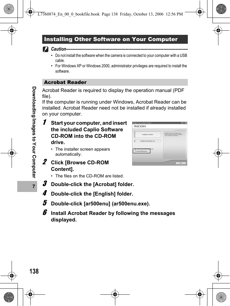 1387Downloading Images to Your ComputerCaution------------------------------------------------------------------------------------------•Do not install the software when the camera is connected to your computer with a USB cable.•For Windows XP or Windows 2000, administrator privileges are required to install the software.Acrobat Reader is required to display the operation manual (PDF file).If the computer is running under Windows, Acrobat Reader can be installed. Acrobat Reader need not be installed if already installed on your computer.1Start your computer, and insert the included Caplio Software CD-ROM into the CD-ROM drive.• The installer screen appears automatically.2Click [Browse CD-ROM Content].• The files on the CD-ROM are listed.3Double-click the [Acrobat] folder.4Double-click the [English] folder.5Double-click [ar500enu] (ar500enu.exe).6Install Acrobat Reader by following the messages displayed.Installing Other Software on Your ComputerAcrobat ReaderL7360874_En_00_0_bookfile.book  Page 138  Friday, October 13, 2006  12:56 PM