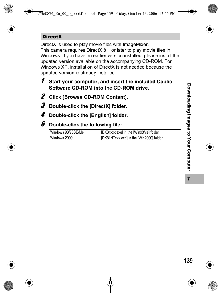 1397Downloading Images to Your ComputerDirectX is used to play movie files with ImageMixer.This camera requires DirectX 8.1 or later to play movie files in Windows. If you have an earlier version installed, please install the updated version available on the accompanying CD-ROM. For Windows XP, installation of DirectX is not needed because the updated version is already installed.1Start your computer, and insert the included Caplio Software CD-ROM into the CD-ROM drive.2Click [Browse CD-ROM Content].3Double-click the [DirectX] folder.4Double-click the [English] folder.5Double-click the following file:DirectXWindows 98/98SE/Me [DX81xxx.exe] in the [Win98Me] folder Windows 2000 [DX81NTxxx.exe] in the [Win2000] folderL7360874_En_00_0_bookfile.book  Page 139  Friday, October 13, 2006  12:56 PM