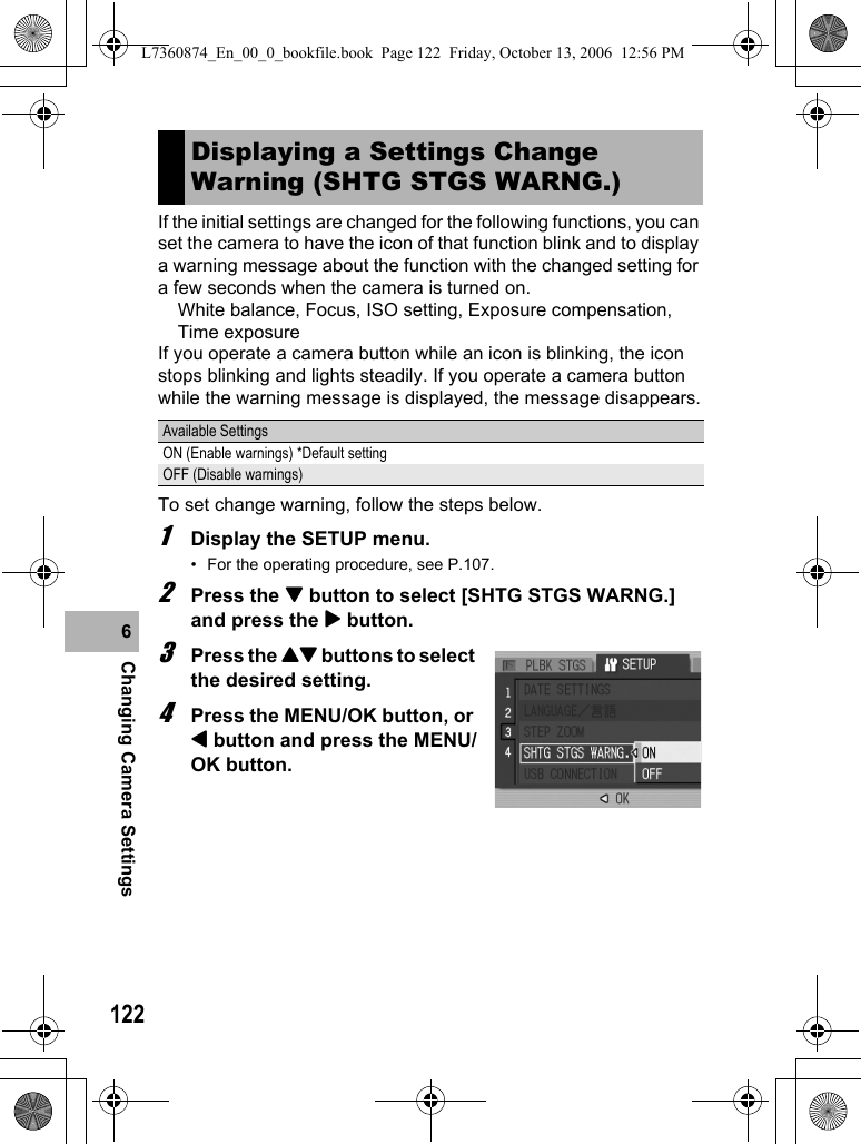 122Changing Camera Settings6If the initial settings are changed for the following functions, you can set the camera to have the icon of that function blink and to display a warning message about the function with the changed setting for a few seconds when the camera is turned on.White balance, Focus, ISO setting, Exposure compensation, Time exposureIf you operate a camera button while an icon is blinking, the icon stops blinking and lights steadily. If you operate a camera button while the warning message is displayed, the message disappears.To set change warning, follow the steps below.1Display the SETUP menu.• For the operating procedure, see P.107.2Press the &quot; button to select [SHTG STGS WARNG.] and press the $ button.3Press the !&quot; buttons to select the desired setting.4Press the MENU/OK button, or # button and press the MENU/OK button.Displaying a Settings Change Warning (SHTG STGS WARNG.)Available SettingsON (Enable warnings) *Default settingOFF (Disable warnings)L7360874_En_00_0_bookfile.book  Page 122  Friday, October 13, 2006  12:56 PM