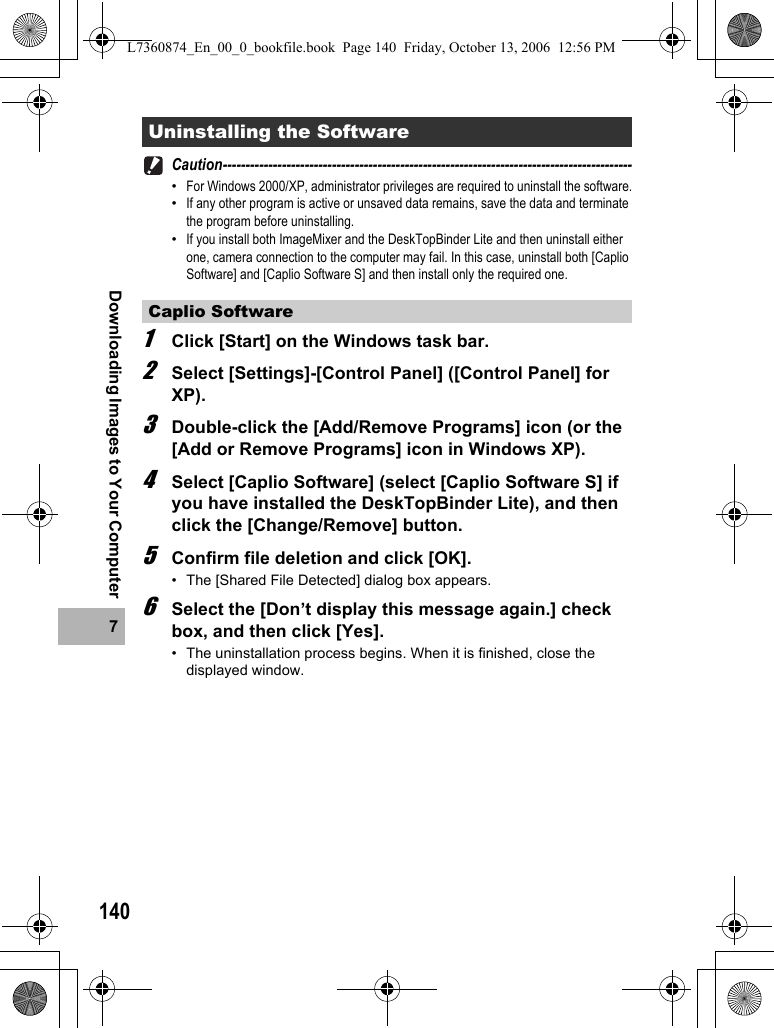 1407Downloading Images to Your ComputerCaution------------------------------------------------------------------------------------------•For Windows 2000/XP, administrator privileges are required to uninstall the software.•If any other program is active or unsaved data remains, save the data and terminate the program before uninstalling.•If you install both ImageMixer and the DeskTopBinder Lite and then uninstall either one, camera connection to the computer may fail. In this case, uninstall both [Caplio Software] and [Caplio Software S] and then install only the required one.1Click [Start] on the Windows task bar.2Select [Settings]-[Control Panel] ([Control Panel] for XP).3Double-click the [Add/Remove Programs] icon (or the [Add or Remove Programs] icon in Windows XP).4Select [Caplio Software] (select [Caplio Software S] if you have installed the DeskTopBinder Lite), and then click the [Change/Remove] button. 5Confirm file deletion and click [OK].• The [Shared File Detected] dialog box appears.6Select the [Don’t display this message again.] check box, and then click [Yes].• The uninstallation process begins. When it is finished, close the displayed window.Uninstalling the SoftwareCaplio SoftwareL7360874_En_00_0_bookfile.book  Page 140  Friday, October 13, 2006  12:56 PM