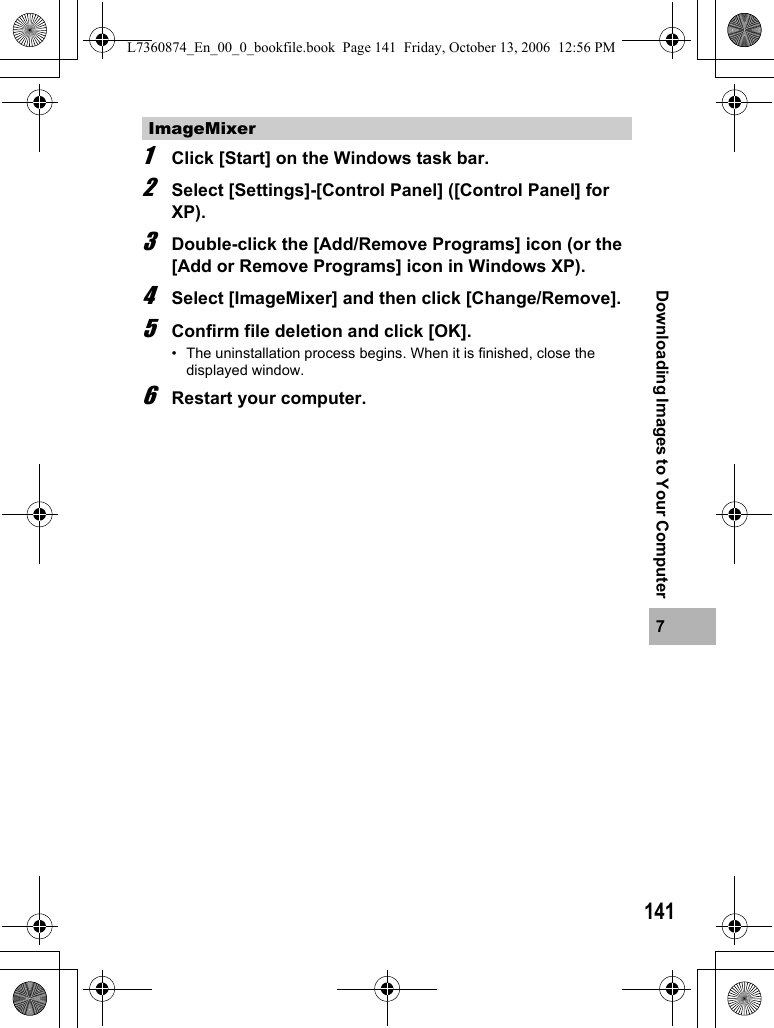 1417Downloading Images to Your Computer1Click [Start] on the Windows task bar.2Select [Settings]-[Control Panel] ([Control Panel] for XP).3Double-click the [Add/Remove Programs] icon (or the [Add or Remove Programs] icon in Windows XP).4Select [ImageMixer] and then click [Change/Remove].5Confirm file deletion and click [OK].• The uninstallation process begins. When it is finished, close the displayed window.6Restart your computer.ImageMixerL7360874_En_00_0_bookfile.book  Page 141  Friday, October 13, 2006  12:56 PM