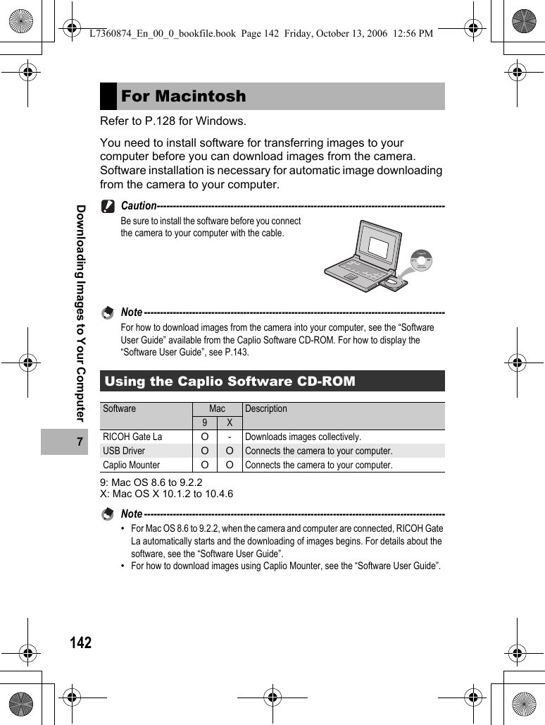 1427Downloading Images to Your ComputerRefer to P.128 for Windows.You need to install software for transferring images to your computer before you can download images from the camera.Software installation is necessary for automatic image downloading from the camera to your computer.Caution------------------------------------------------------------------------------------------Be sure to install the software before you connect the camera to your computer with the cable.Note ----------------------------------------------------------------------------------------------For how to download images from the camera into your computer, see the “Software User Guide” available from the Caplio Software CD-ROM. For how to display the “Software User Guide”, see P.143.9: Mac OS 8.6 to 9.2.2X: Mac OS X 10.1.2 to 10.4.6Note ----------------------------------------------------------------------------------------------•For Mac OS 8.6 to 9.2.2, when the camera and computer are connected, RICOH Gate La automatically starts and the downloading of images begins. For details about the software, see the “Software User Guide”.•For how to download images using Caplio Mounter, see the “Software User Guide”.For MacintoshUsing the Caplio Software CD-ROMSoftware Mac Description9 XRICOH Gate La O- Downloads images collectively.USB Driver O O Connects the camera to your computer.Caplio Mounter OOConnects the camera to your computer.L7360874_En_00_0_bookfile.book  Page 142  Friday, October 13, 2006  12:56 PM