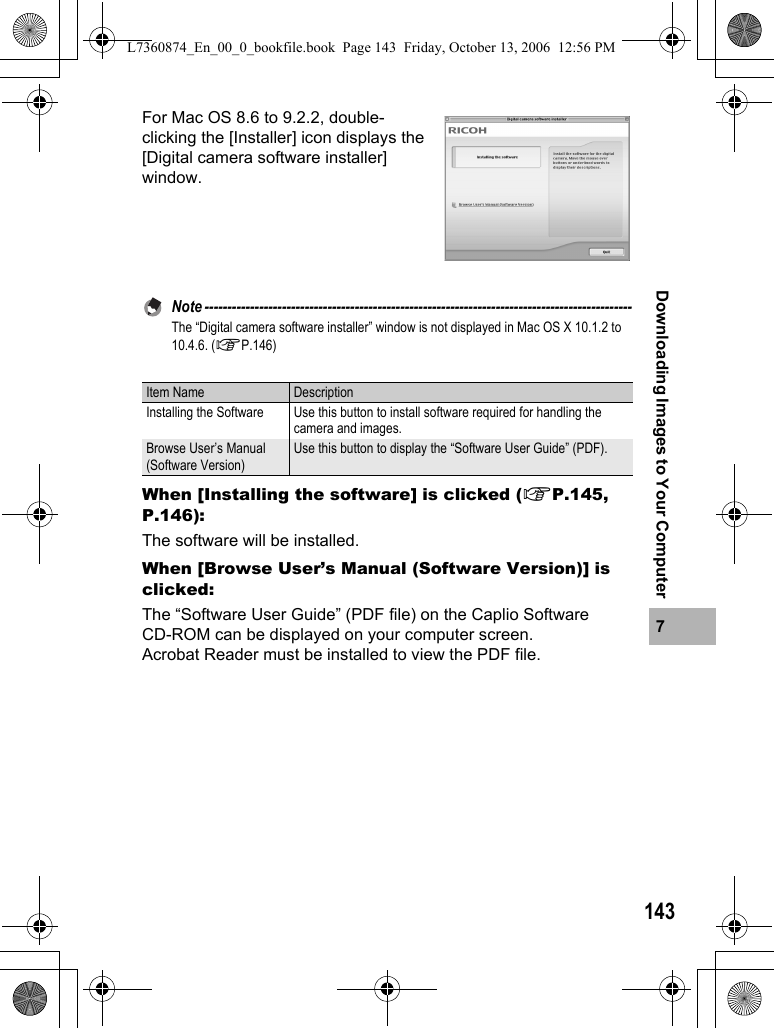 1437Downloading Images to Your ComputerFor Mac OS 8.6 to 9.2.2, double-clicking the [Installer] icon displays the [Digital camera software installer] window.Note ----------------------------------------------------------------------------------------------The “Digital camera software installer” window is not displayed in Mac OS X 10.1.2 to 10.4.6. (GP.146)When [Installing the software] is clicked (GP.145, P.146):The software will be installed.When [Browse User’s Manual (Software Version)] is clicked:The “Software User Guide” (PDF file) on the Caplio Software CD-ROM can be displayed on your computer screen.Acrobat Reader must be installed to view the PDF file.Item Name DescriptionInstalling the Software Use this button to install software required for handling the camera and images.Browse User’s Manual (Software Version)Use this button to display the “Software User Guide” (PDF).L7360874_En_00_0_bookfile.book  Page 143  Friday, October 13, 2006  12:56 PM