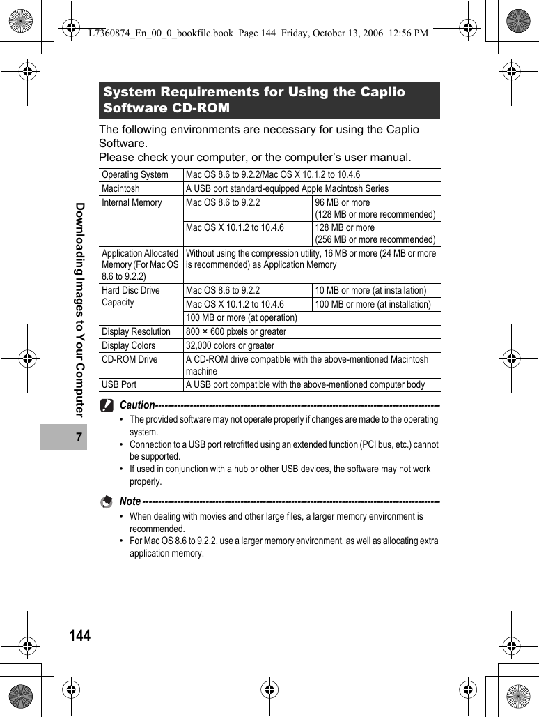 1447Downloading Images to Your ComputerThe following environments are necessary for using the Caplio Software.Please check your computer, or the computer’s user manual.Caution------------------------------------------------------------------------------------------•The provided software may not operate properly if changes are made to the operating system.•Connection to a USB port retrofitted using an extended function (PCI bus, etc.) cannot be supported.•If used in conjunction with a hub or other USB devices, the software may not work properly.Note ----------------------------------------------------------------------------------------------•When dealing with movies and other large files, a larger memory environment is recommended.•For Mac OS 8.6 to 9.2.2, use a larger memory environment, as well as allocating extra application memory.System Requirements for Using the Caplio Software CD-ROMOperating System Mac OS 8.6 to 9.2.2/Mac OS X 10.1.2 to 10.4.6Macintosh A USB port standard-equipped Apple Macintosh SeriesInternal Memory Mac OS 8.6 to 9.2.2 96 MB or more (128 MB or more recommended)Mac OS X 10.1.2 to 10.4.6 128 MB or more (256 MB or more recommended)Application Allocated Memory (For Mac OS 8.6 to 9.2.2)Without using the compression utility, 16 MB or more (24 MB or more is recommended) as Application MemoryHard Disc Drive CapacityMac OS 8.6 to 9.2.2 10 MB or more (at installation)Mac OS X 10.1.2 to 10.4.6 100 MB or more (at installation)100 MB or more (at operation)Display Resolution 800 × 600 pixels or greaterDisplay Colors 32,000 colors or greaterCD-ROM Drive A CD-ROM drive compatible with the above-mentioned Macintosh machineUSB Port A USB port compatible with the above-mentioned computer bodyL7360874_En_00_0_bookfile.book  Page 144  Friday, October 13, 2006  12:56 PM