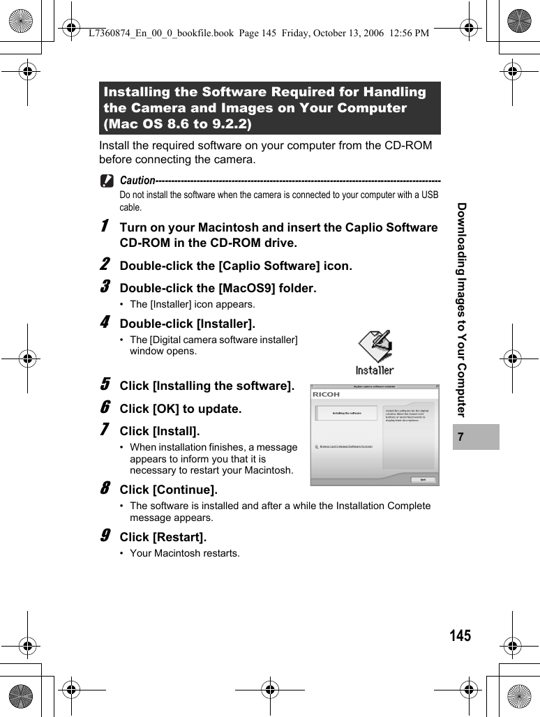 1457Downloading Images to Your ComputerInstall the required software on your computer from the CD-ROM before connecting the camera.Caution------------------------------------------------------------------------------------------Do not install the software when the camera is connected to your computer with a USB cable.1Turn on your Macintosh and insert the Caplio Software CD-ROM in the CD-ROM drive.2Double-click the [Caplio Software] icon.3Double-click the [MacOS9] folder.• The [Installer] icon appears.4Double-click [Installer].• The [Digital camera software installer] window opens.5Click [Installing the software].6Click [OK] to update.7Click [Install].• When installation finishes, a message appears to inform you that it is necessary to restart your Macintosh.8Click [Continue].• The software is installed and after a while the Installation Complete message appears.9Click [Restart].• Your Macintosh restarts.Installing the Software Required for Handling the Camera and Images on Your Computer (Mac OS 8.6 to 9.2.2)L7360874_En_00_0_bookfile.book  Page 145  Friday, October 13, 2006  12:56 PM