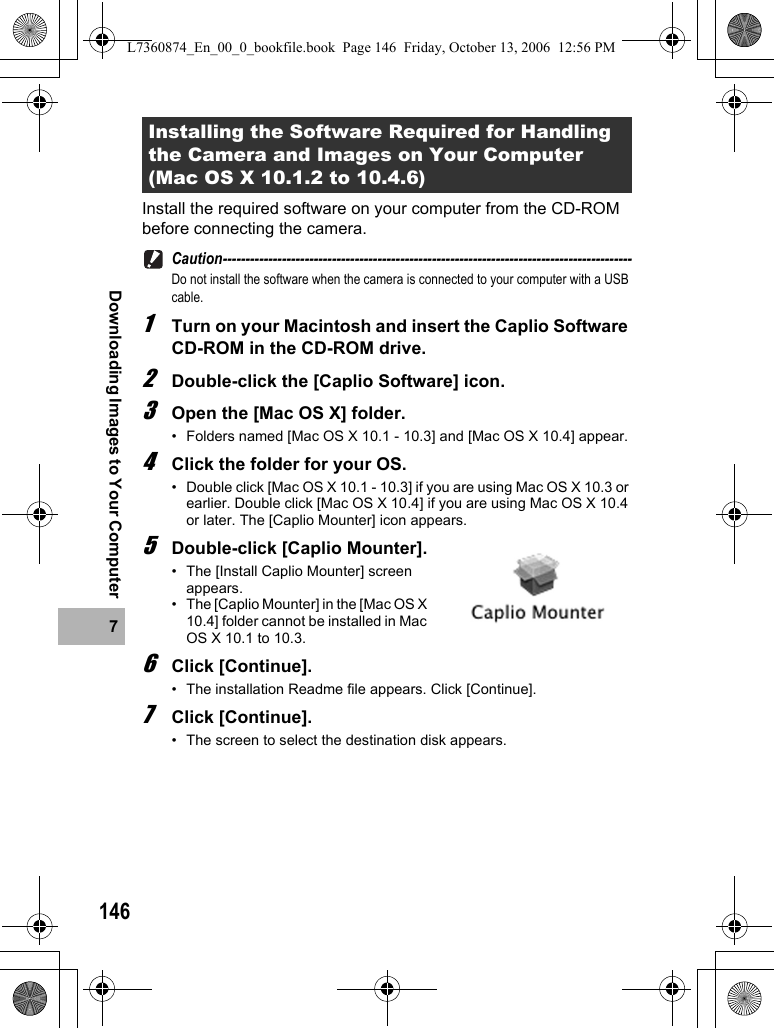 1467Downloading Images to Your ComputerInstall the required software on your computer from the CD-ROM before connecting the camera.Caution------------------------------------------------------------------------------------------Do not install the software when the camera is connected to your computer with a USB cable.1Turn on your Macintosh and insert the Caplio Software CD-ROM in the CD-ROM drive.2Double-click the [Caplio Software] icon.3Open the [Mac OS X] folder.• Folders named [Mac OS X 10.1 - 10.3] and [Mac OS X 10.4] appear.4Click the folder for your OS.• Double click [Mac OS X 10.1 - 10.3] if you are using Mac OS X 10.3 or earlier. Double click [Mac OS X 10.4] if you are using Mac OS X 10.4 or later. The [Caplio Mounter] icon appears.5Double-click [Caplio Mounter].• The [Install Caplio Mounter] screen appears.• The [Caplio Mounter] in the [Mac OS X 10.4] folder cannot be installed in Mac OS X 10.1 to 10.3.6Click [Continue].• The installation Readme file appears. Click [Continue].7Click [Continue].• The screen to select the destination disk appears.Installing the Software Required for Handling the Camera and Images on Your Computer (Mac OS X 10.1.2 to 10.4.6)L7360874_En_00_0_bookfile.book  Page 146  Friday, October 13, 2006  12:56 PM