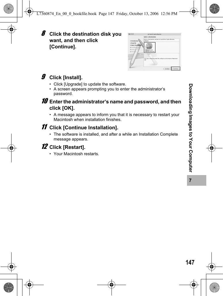1477Downloading Images to Your Computer8Click the destination disk you want, and then click [Continue].9Click [Install].• Click [Upgrade] to update the software.• A screen appears prompting you to enter the administrator’s password.10Enter the administrator’s name and password, and then click [OK].• A message appears to inform you that it is necessary to restart your Macintosh when installation finishes.11Click [Continue Installation].• The software is installed, and after a while an Installation Complete message appears.12Click [Restart].• Your Macintosh restarts.L7360874_En_00_0_bookfile.book  Page 147  Friday, October 13, 2006  12:56 PM