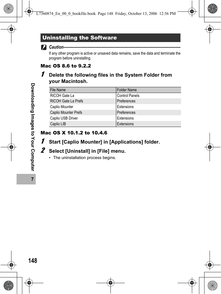 1487Downloading Images to Your ComputerCaution------------------------------------------------------------------------------------------If any other program is active or unsaved data remains, save the data and terminate theprogram before uninstalling.Mac OS 8.6 to 9.2.21Delete the following files in the System Folder from your Macintosh.Mac OS X 10.1.2 to 10.4.61Start [Caplio Mounter] in [Applications] folder.2Select [Uninstall] in [File] menu.• The uninstallation process begins.Uninstalling the SoftwareFile Name Folder NameRICOH Gate La Control PanelsRICOH Gate La Prefs PreferencesCaplio Mounter ExtensionsCaplio Mounter Prefs PreferencesCaplio USB Driver ExtensionsCaplio LIB ExtensionsL7360874_En_00_0_bookfile.book  Page 148  Friday, October 13, 2006  12:56 PM