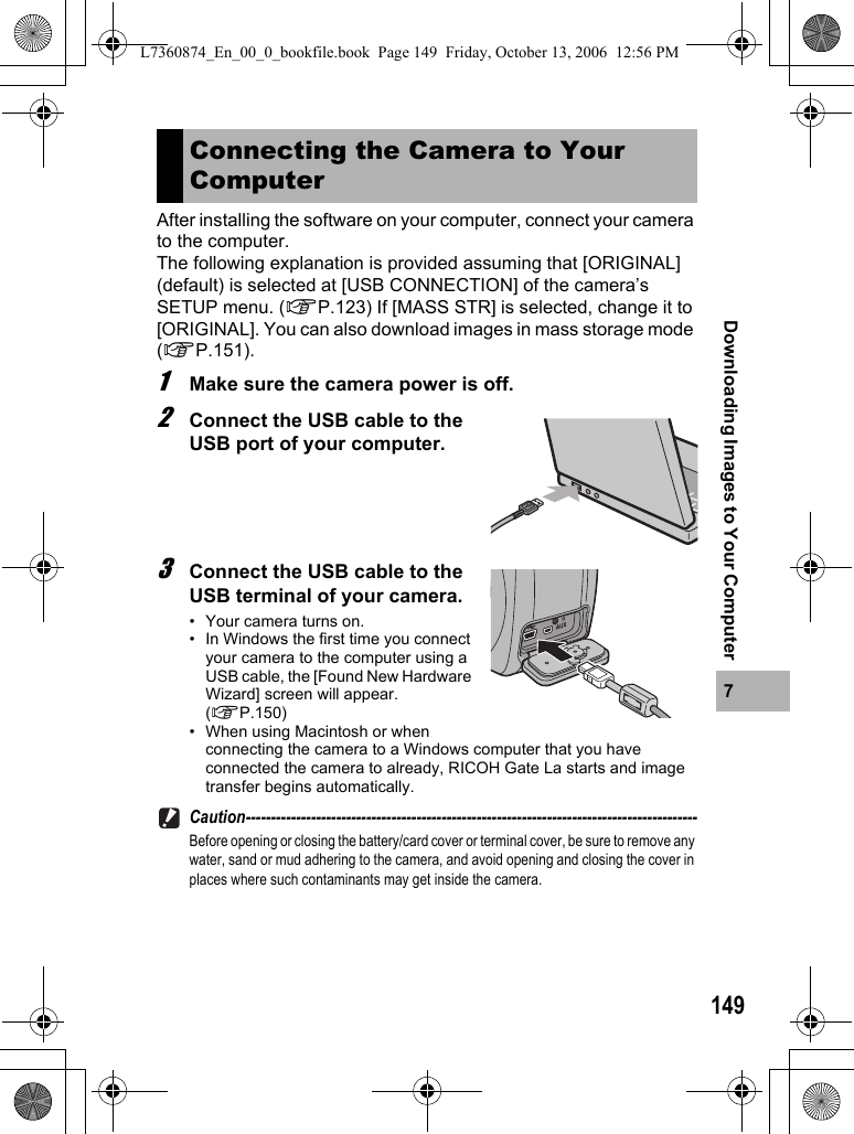 1497Downloading Images to Your ComputerAfter installing the software on your computer, connect your camera to the computer.The following explanation is provided assuming that [ORIGINAL] (default) is selected at [USB CONNECTION] of the camera’s SETUP menu. (GP.123) If [MASS STR] is selected, change it to [ORIGINAL]. You can also download images in mass storage mode (GP.151).1Make sure the camera power is off.2Connect the USB cable to the USB port of your computer.3Connect the USB cable to the USB terminal of your camera.• Your camera turns on.• In Windows the first time you connect your camera to the computer using a USB cable, the [Found New Hardware Wizard] screen will appear. (GP.150)• When using Macintosh or when connecting the camera to a Windows computer that you have connected the camera to already, RICOH Gate La starts and image transfer begins automatically.Caution------------------------------------------------------------------------------------------Before opening or closing the battery/card cover or terminal cover, be sure to remove any water, sand or mud adhering to the camera, and avoid opening and closing the cover in places where such contaminants may get inside the camera.Connecting the Camera to Your ComputerL7360874_En_00_0_bookfile.book  Page 149  Friday, October 13, 2006  12:56 PM