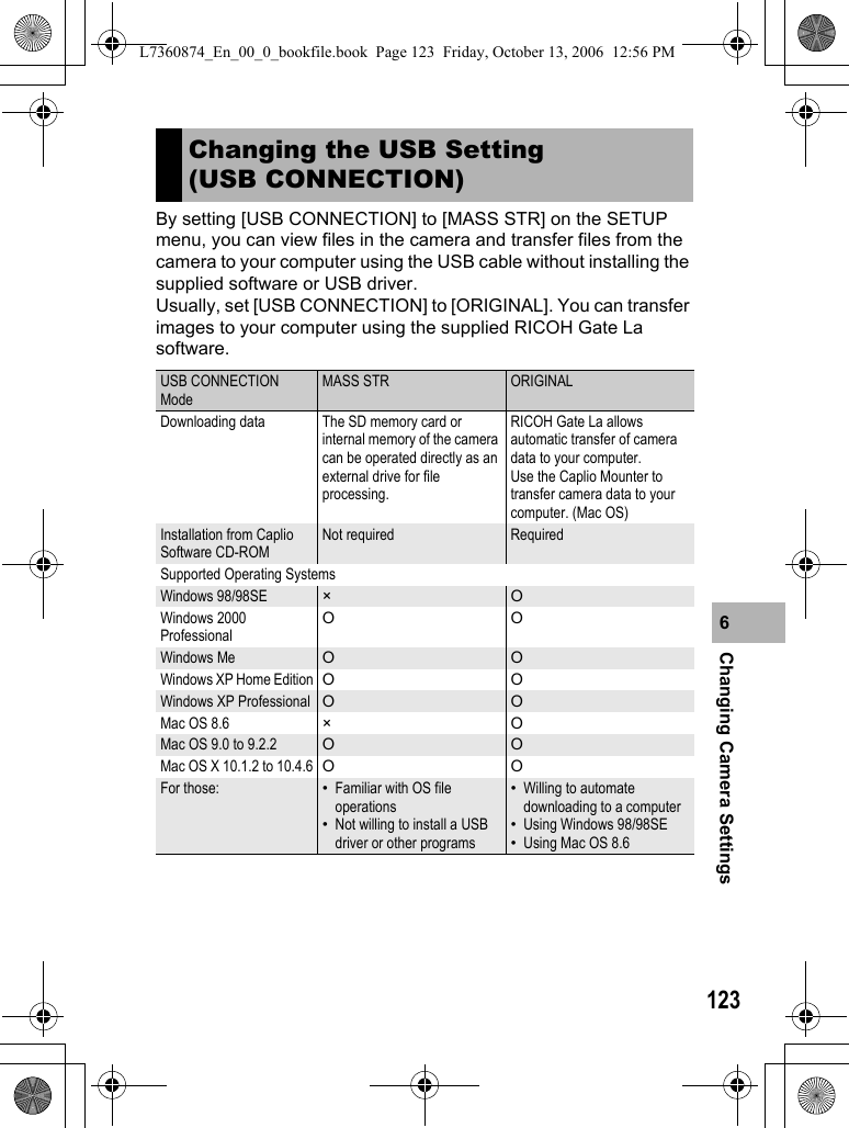 123Changing Camera Settings6By setting [USB CONNECTION] to [MASS STR] on the SETUP menu, you can view files in the camera and transfer files from the camera to your computer using the USB cable without installing the supplied software or USB driver.Usually, set [USB CONNECTION] to [ORIGINAL]. You can transfer images to your computer using the supplied RICOH Gate La software.Changing the USB Setting (USB CONNECTION)USB CONNECTION ModeMASS STR ORIGINALDownloading data The SD memory card or internal memory of the camera can be operated directly as an external drive for file processing.RICOH Gate La allows automatic transfer of camera data to your computer. Use the Caplio Mounter to transfer camera data to your computer. (Mac OS)Installation from Caplio Software CD-ROMNot required RequiredSupported Operating SystemsWindows 98/98SE × OWindows 2000 ProfessionalOOWindows Me O OWindows XP Home Edition OOWindows XP Professional O OMac OS 8.6 ×OMac OS 9.0 to 9.2.2 O OMac OS X 10.1.2 to 10.4.6 OOFor those: •Familiar with OS file operations•Not willing to install a USB driver or other programs•Willing to automate downloading to a computer•Using Windows 98/98SE•Using Mac OS 8.6L7360874_En_00_0_bookfile.book  Page 123  Friday, October 13, 2006  12:56 PM