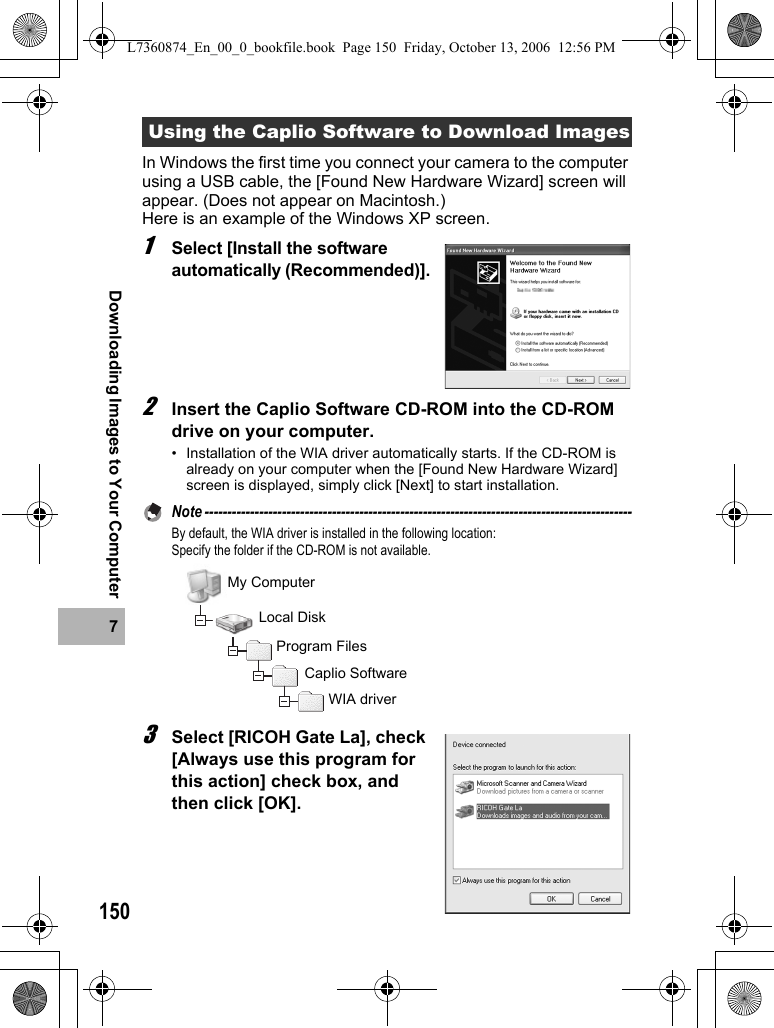 1507Downloading Images to Your ComputerIn Windows the first time you connect your camera to the computer using a USB cable, the [Found New Hardware Wizard] screen will appear. (Does not appear on Macintosh.) Here is an example of the Windows XP screen.1Select [Install the software automatically (Recommended)].2Insert the Caplio Software CD-ROM into the CD-ROM drive on your computer.• Installation of the WIA driver automatically starts. If the CD-ROM is already on your computer when the [Found New Hardware Wizard] screen is displayed, simply click [Next] to start installation.Note ----------------------------------------------------------------------------------------------By default, the WIA driver is installed in the following location:Specify the folder if the CD-ROM is not available.3Select [RICOH Gate La], check [Always use this program for this action] check box, and then click [OK].Using the Caplio Software to Download ImagesMy ComputerLocal DiskProgram FilesCaplio SoftwareWIA driverL7360874_En_00_0_bookfile.book  Page 150  Friday, October 13, 2006  12:56 PM