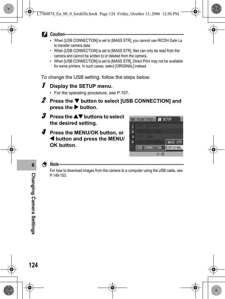 124Changing Camera Settings6Caution------------------------------------------------------------------------------------------•When [USB CONNECTION] is set to [MASS STR], you cannot use RICOH Gate La to transfer camera data.•When [USB CONNECTION] is set to [MASS STR], files can only be read from the camera and cannot be written to or deleted from the camera.•When [USB CONNECTION] is set to [MASS STR], Direct Print may not be available for some printers. In such cases, select [ORIGINAL] instead.To change the USB setting, follow the steps below.1Display the SETUP menu.• For the operating procedure, see P.107.2Press the &quot; button to select [USB CONNECTION] and press the $ button.3Press the !&quot; buttons to select the desired setting.4Press the MENU/OK button, or # button and press the MENU/OK button.Note ----------------------------------------------------------------------------------------------For how to download images from the camera to a computer using the USB cable, see P.149-153.L7360874_En_00_0_bookfile.book  Page 124  Friday, October 13, 2006  12:56 PM