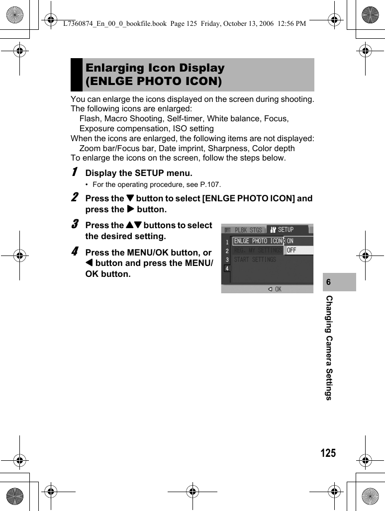 125Changing Camera Settings6You can enlarge the icons displayed on the screen during shooting.The following icons are enlarged:Flash, Macro Shooting, Self-timer, White balance, Focus, Exposure compensation, ISO settingWhen the icons are enlarged, the following items are not displayed:Zoom bar/Focus bar, Date imprint, Sharpness, Color depthTo enlarge the icons on the screen, follow the steps below.1Display the SETUP menu.• For the operating procedure, see P.107.2Press the &quot; button to select [ENLGE PHOTO ICON] and press the $ button.3Press the !&quot; buttons to select the desired setting.4Press the MENU/OK button, or # button and press the MENU/OK button.Enlarging Icon Display (ENLGE PHOTO ICON)L7360874_En_00_0_bookfile.book  Page 125  Friday, October 13, 2006  12:56 PM