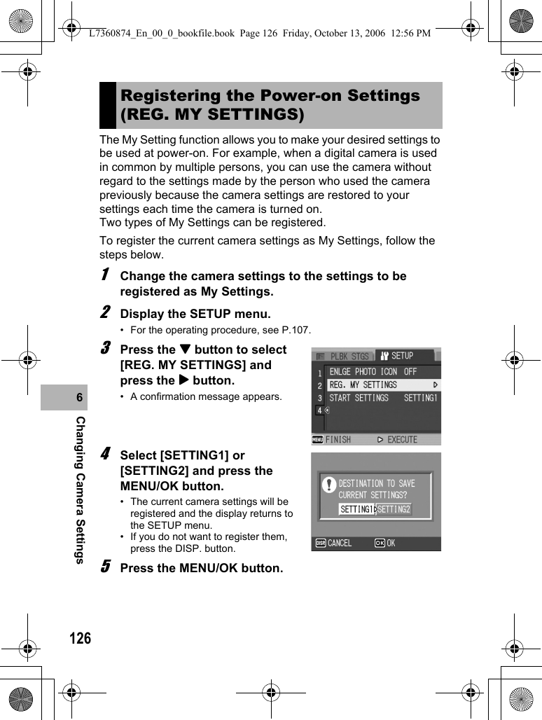 126Changing Camera Settings6The My Setting function allows you to make your desired settings to be used at power-on. For example, when a digital camera is used in common by multiple persons, you can use the camera without regard to the settings made by the person who used the camera previously because the camera settings are restored to your settings each time the camera is turned on.Two types of My Settings can be registered.To register the current camera settings as My Settings, follow the steps below.1Change the camera settings to the settings to be registered as My Settings.2Display the SETUP menu.• For the operating procedure, see P.107.3Press the &quot; button to select [REG. MY SETTINGS] and press the $ button.• A confirmation message appears.4Select [SETTING1] or [SETTING2] and press the MENU/OK button.• The current camera settings will be registered and the display returns to the SETUP menu.• If you do not want to register them, press the DISP. button.5Press the MENU/OK button.Registering the Power-on Settings (REG. MY SETTINGS)L7360874_En_00_0_bookfile.book  Page 126  Friday, October 13, 2006  12:56 PM