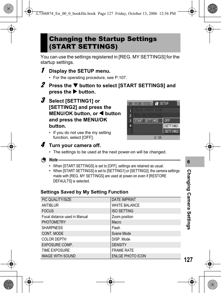 127Changing Camera Settings6You can use the settings registered in [REG. MY SETTINGS] for the startup settings.1Display the SETUP menu.• For the operating procedure, see P.107.2Press the &quot; button to select [START SETTINGS] and press the $ button.3Select [SETTING1] or [SETTING2] and press the MENU/OK button, or # button and press the MENU/OK button.• If you do not use the my setting function, select [OFF].4Turn your camera off.• The settings to be used at the next power-on will be changed.Note ----------------------------------------------------------------------------------------------•When [START SETTINGS] is set to [OFF], settings are retained as usual.•When [START SETTINGS] is set to [SETTING1] or [SETTING2], the camera settings made with [REG. MY SETTINGS] are used at power-on even if [RESTORE DEFAULTS] is selected.Settings Saved by My Setting FunctionChanging the Startup Settings (START SETTINGS)PIC QUALITY/SIZE DATE IMPRINTANTIBLUR WHITE BALANCEFOCUS  ISO SETTINGFocal distance used in Manual Zoom positionPHOTOMETRY MacroSHARPNESS FlashCONT. MODE Scene ModeCOLOR DEPTH  DISP. ModeEXPOSURE COMP.  DENSITYTIME EXPOSURE FRAME RATEIMAGE WITH SOUND ENLGE PHOTO ICONL7360874_En_00_0_bookfile.book  Page 127  Friday, October 13, 2006  12:56 PM