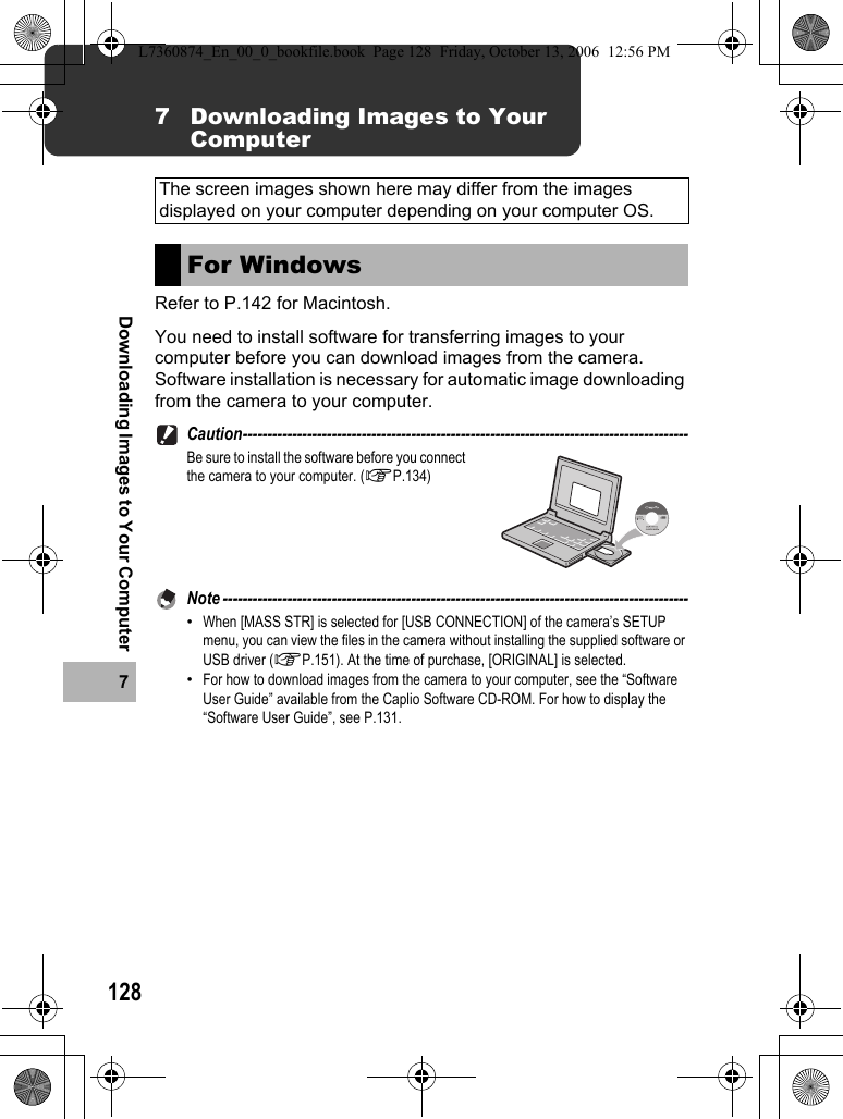 1287Downloading Images to Your Computer7 Downloading Images to Your ComputerRefer to P.142 for Macintosh.You need to install software for transferring images to your computer before you can download images from the camera.Software installation is necessary for automatic image downloading from the camera to your computer.Caution------------------------------------------------------------------------------------------Be sure to install the software before you connect the camera to your computer. (GP.134)Note ----------------------------------------------------------------------------------------------•When [MASS STR] is selected for [USB CONNECTION] of the camera’s SETUP menu, you can view the files in the camera without installing the supplied software or USB driver (GP.151). At the time of purchase, [ORIGINAL] is selected.•For how to download images from the camera to your computer, see the “Software User Guide” available from the Caplio Software CD-ROM. For how to display the “Software User Guide”, see P.131.The screen images shown here may differ from the images displayed on your computer depending on your computer OS.For WindowsL7360874_En_00_0_bookfile.book  Page 128  Friday, October 13, 2006  12:56 PM