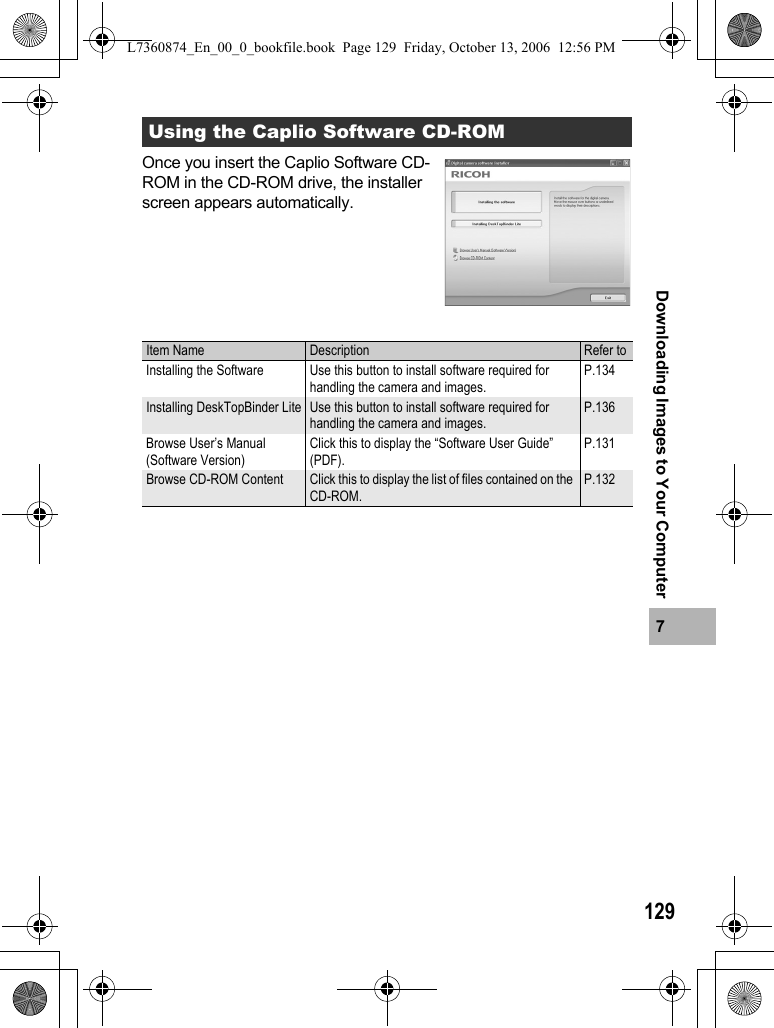 1297Downloading Images to Your ComputerOnce you insert the Caplio Software CD-ROM in the CD-ROM drive, the installer screen appears automatically.Using the Caplio Software CD-ROMItem Name Description Refer toInstalling the Software Use this button to install software required for handling the camera and images.P.134Installing DeskTopBinder Lite Use this button to install software required for handling the camera and images.P.136Browse User’s Manual (Software Version)Click this to display the “Software User Guide” (PDF).P.131Browse CD-ROM Content Click this to display the list of files contained on the CD-ROM.P.132L7360874_En_00_0_bookfile.book  Page 129  Friday, October 13, 2006  12:56 PM