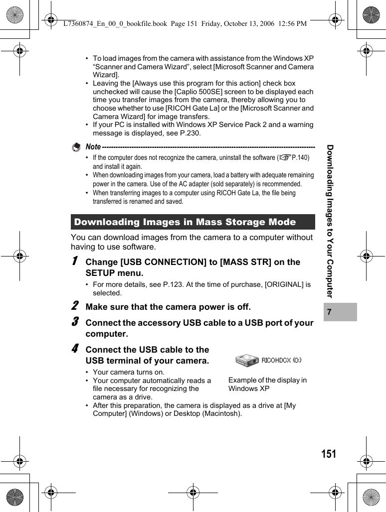 1517Downloading Images to Your Computer• To load images from the camera with assistance from the Windows XP “Scanner and Camera Wizard”, select [Microsoft Scanner and Camera Wizard].• Leaving the [Always use this program for this action] check box unchecked will cause the [Caplio 500SE] screen to be displayed each time you transfer images from the camera, thereby allowing you to choose whether to use [RICOH Gate La] or the [Microsoft Scanner and Camera Wizard] for image transfers.• If your PC is installed with Windows XP Service Pack 2 and a warning message is displayed, see P.230.Note ----------------------------------------------------------------------------------------------•If the computer does not recognize the camera, uninstall the software (GP.140) and install it again.•When downloading images from your camera, load a battery with adequate remaining power in the camera. Use of the AC adapter (sold separately) is recommended.•When transferring images to a computer using RICOH Gate La, the file being transferred is renamed and saved.You can download images from the camera to a computer without having to use software.1Change [USB CONNECTION] to [MASS STR] on the SETUP menu.• For more details, see P.123. At the time of purchase, [ORIGINAL] is selected.2Make sure that the camera power is off.3Connect the accessory USB cable to a USB port of your computer.4Connect the USB cable to the USB terminal of your camera.• Your camera turns on.• Your computer automatically reads a file necessary for recognizing the camera as a drive. • After this preparation, the camera is displayed as a drive at [My Computer] (Windows) or Desktop (Macintosh).Downloading Images in Mass Storage ModeExample of the display in Windows XPL7360874_En_00_0_bookfile.book  Page 151  Friday, October 13, 2006  12:56 PM